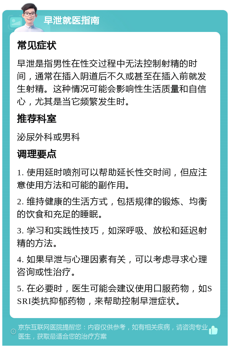 早泄就医指南 常见症状 早泄是指男性在性交过程中无法控制射精的时间，通常在插入阴道后不久或甚至在插入前就发生射精。这种情况可能会影响性生活质量和自信心，尤其是当它频繁发生时。 推荐科室 泌尿外科或男科 调理要点 1. 使用延时喷剂可以帮助延长性交时间，但应注意使用方法和可能的副作用。 2. 维持健康的生活方式，包括规律的锻炼、均衡的饮食和充足的睡眠。 3. 学习和实践性技巧，如深呼吸、放松和延迟射精的方法。 4. 如果早泄与心理因素有关，可以考虑寻求心理咨询或性治疗。 5. 在必要时，医生可能会建议使用口服药物，如SSRI类抗抑郁药物，来帮助控制早泄症状。