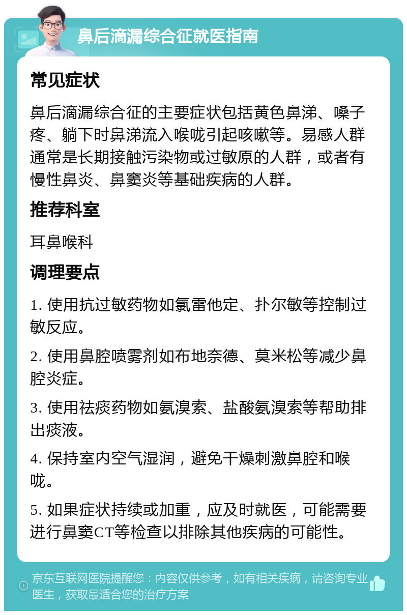 鼻后滴漏综合征就医指南 常见症状 鼻后滴漏综合征的主要症状包括黄色鼻涕、嗓子疼、躺下时鼻涕流入喉咙引起咳嗽等。易感人群通常是长期接触污染物或过敏原的人群，或者有慢性鼻炎、鼻窦炎等基础疾病的人群。 推荐科室 耳鼻喉科 调理要点 1. 使用抗过敏药物如氯雷他定、扑尔敏等控制过敏反应。 2. 使用鼻腔喷雾剂如布地奈德、莫米松等减少鼻腔炎症。 3. 使用祛痰药物如氨溴索、盐酸氨溴索等帮助排出痰液。 4. 保持室内空气湿润，避免干燥刺激鼻腔和喉咙。 5. 如果症状持续或加重，应及时就医，可能需要进行鼻窦CT等检查以排除其他疾病的可能性。