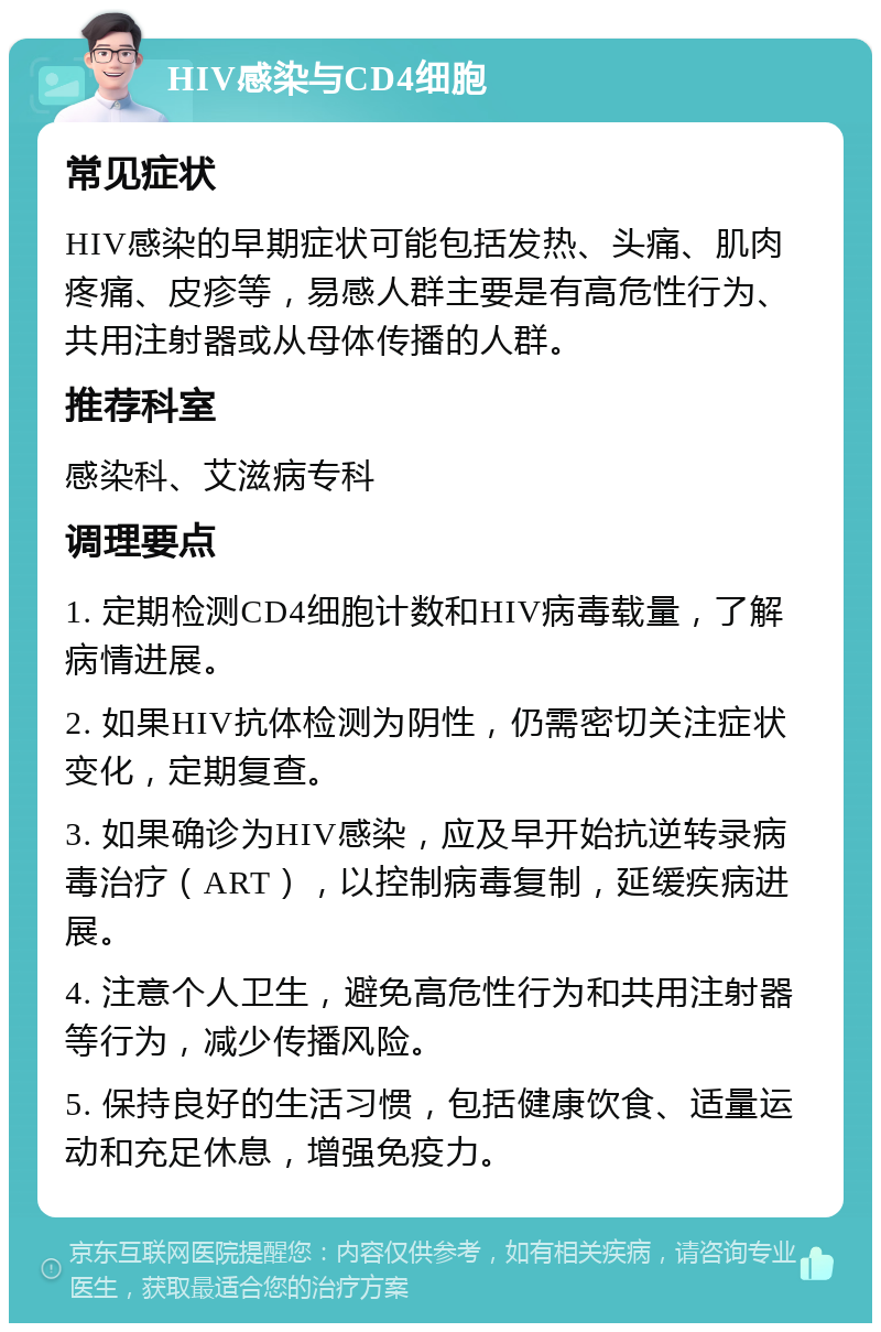 HIV感染与CD4细胞 常见症状 HIV感染的早期症状可能包括发热、头痛、肌肉疼痛、皮疹等，易感人群主要是有高危性行为、共用注射器或从母体传播的人群。 推荐科室 感染科、艾滋病专科 调理要点 1. 定期检测CD4细胞计数和HIV病毒载量，了解病情进展。 2. 如果HIV抗体检测为阴性，仍需密切关注症状变化，定期复查。 3. 如果确诊为HIV感染，应及早开始抗逆转录病毒治疗（ART），以控制病毒复制，延缓疾病进展。 4. 注意个人卫生，避免高危性行为和共用注射器等行为，减少传播风险。 5. 保持良好的生活习惯，包括健康饮食、适量运动和充足休息，增强免疫力。