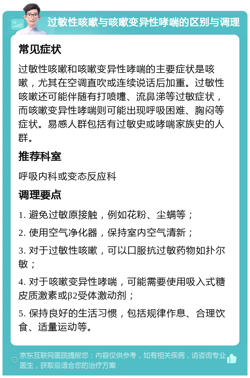 过敏性咳嗽与咳嗽变异性哮喘的区别与调理 常见症状 过敏性咳嗽和咳嗽变异性哮喘的主要症状是咳嗽，尤其在空调直吹或连续说话后加重。过敏性咳嗽还可能伴随有打喷嚏、流鼻涕等过敏症状，而咳嗽变异性哮喘则可能出现呼吸困难、胸闷等症状。易感人群包括有过敏史或哮喘家族史的人群。 推荐科室 呼吸内科或变态反应科 调理要点 1. 避免过敏原接触，例如花粉、尘螨等； 2. 使用空气净化器，保持室内空气清新； 3. 对于过敏性咳嗽，可以口服抗过敏药物如扑尔敏； 4. 对于咳嗽变异性哮喘，可能需要使用吸入式糖皮质激素或β2受体激动剂； 5. 保持良好的生活习惯，包括规律作息、合理饮食、适量运动等。