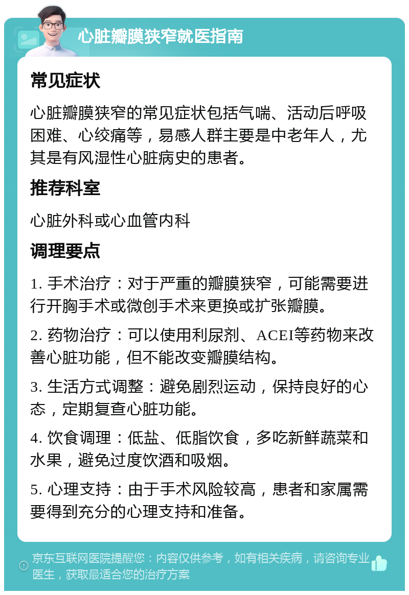 心脏瓣膜狭窄就医指南 常见症状 心脏瓣膜狭窄的常见症状包括气喘、活动后呼吸困难、心绞痛等，易感人群主要是中老年人，尤其是有风湿性心脏病史的患者。 推荐科室 心脏外科或心血管内科 调理要点 1. 手术治疗：对于严重的瓣膜狭窄，可能需要进行开胸手术或微创手术来更换或扩张瓣膜。 2. 药物治疗：可以使用利尿剂、ACEI等药物来改善心脏功能，但不能改变瓣膜结构。 3. 生活方式调整：避免剧烈运动，保持良好的心态，定期复查心脏功能。 4. 饮食调理：低盐、低脂饮食，多吃新鲜蔬菜和水果，避免过度饮酒和吸烟。 5. 心理支持：由于手术风险较高，患者和家属需要得到充分的心理支持和准备。