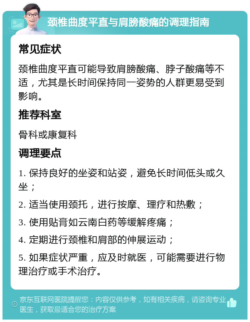 颈椎曲度平直与肩膀酸痛的调理指南 常见症状 颈椎曲度平直可能导致肩膀酸痛、脖子酸痛等不适，尤其是长时间保持同一姿势的人群更易受到影响。 推荐科室 骨科或康复科 调理要点 1. 保持良好的坐姿和站姿，避免长时间低头或久坐； 2. 适当使用颈托，进行按摩、理疗和热敷； 3. 使用贴膏如云南白药等缓解疼痛； 4. 定期进行颈椎和肩部的伸展运动； 5. 如果症状严重，应及时就医，可能需要进行物理治疗或手术治疗。