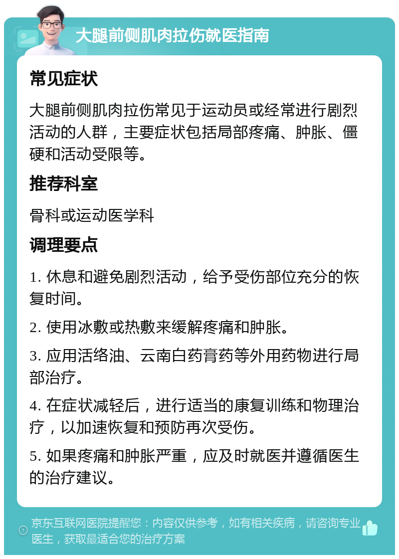 大腿前侧肌肉拉伤就医指南 常见症状 大腿前侧肌肉拉伤常见于运动员或经常进行剧烈活动的人群，主要症状包括局部疼痛、肿胀、僵硬和活动受限等。 推荐科室 骨科或运动医学科 调理要点 1. 休息和避免剧烈活动，给予受伤部位充分的恢复时间。 2. 使用冰敷或热敷来缓解疼痛和肿胀。 3. 应用活络油、云南白药膏药等外用药物进行局部治疗。 4. 在症状减轻后，进行适当的康复训练和物理治疗，以加速恢复和预防再次受伤。 5. 如果疼痛和肿胀严重，应及时就医并遵循医生的治疗建议。