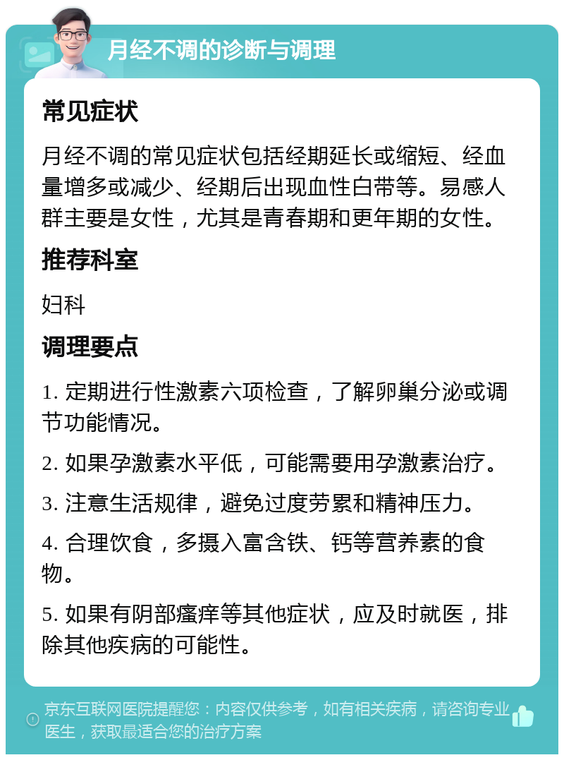 月经不调的诊断与调理 常见症状 月经不调的常见症状包括经期延长或缩短、经血量增多或减少、经期后出现血性白带等。易感人群主要是女性，尤其是青春期和更年期的女性。 推荐科室 妇科 调理要点 1. 定期进行性激素六项检查，了解卵巢分泌或调节功能情况。 2. 如果孕激素水平低，可能需要用孕激素治疗。 3. 注意生活规律，避免过度劳累和精神压力。 4. 合理饮食，多摄入富含铁、钙等营养素的食物。 5. 如果有阴部瘙痒等其他症状，应及时就医，排除其他疾病的可能性。