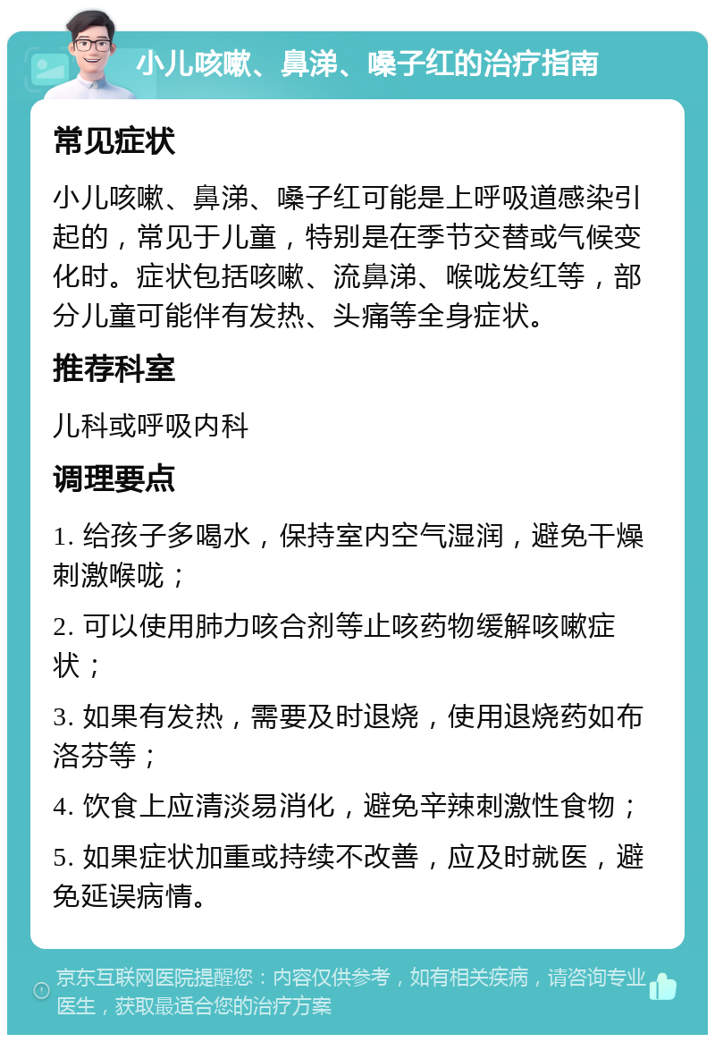 小儿咳嗽、鼻涕、嗓子红的治疗指南 常见症状 小儿咳嗽、鼻涕、嗓子红可能是上呼吸道感染引起的，常见于儿童，特别是在季节交替或气候变化时。症状包括咳嗽、流鼻涕、喉咙发红等，部分儿童可能伴有发热、头痛等全身症状。 推荐科室 儿科或呼吸内科 调理要点 1. 给孩子多喝水，保持室内空气湿润，避免干燥刺激喉咙； 2. 可以使用肺力咳合剂等止咳药物缓解咳嗽症状； 3. 如果有发热，需要及时退烧，使用退烧药如布洛芬等； 4. 饮食上应清淡易消化，避免辛辣刺激性食物； 5. 如果症状加重或持续不改善，应及时就医，避免延误病情。