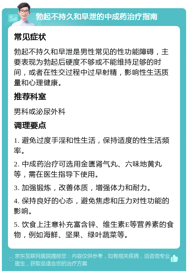 勃起不持久和早泄的中成药治疗指南 常见症状 勃起不持久和早泄是男性常见的性功能障碍，主要表现为勃起后硬度不够或不能维持足够的时间，或者在性交过程中过早射精，影响性生活质量和心理健康。 推荐科室 男科或泌尿外科 调理要点 1. 避免过度手淫和性生活，保持适度的性生活频率。 2. 中成药治疗可选用金匮肾气丸、六味地黄丸等，需在医生指导下使用。 3. 加强锻炼，改善体质，增强体力和耐力。 4. 保持良好的心态，避免焦虑和压力对性功能的影响。 5. 饮食上注意补充富含锌、维生素E等营养素的食物，例如海鲜、坚果、绿叶蔬菜等。