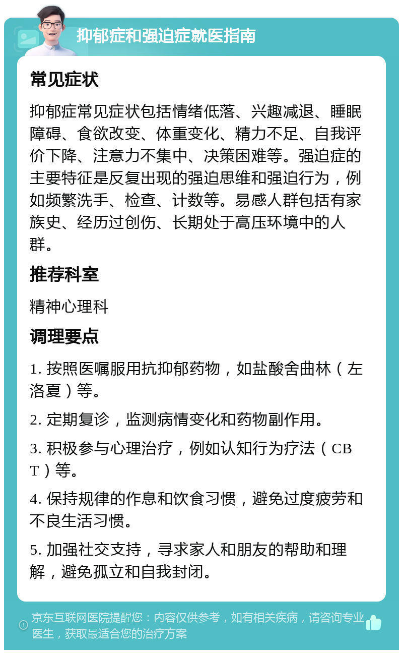 抑郁症和强迫症就医指南 常见症状 抑郁症常见症状包括情绪低落、兴趣减退、睡眠障碍、食欲改变、体重变化、精力不足、自我评价下降、注意力不集中、决策困难等。强迫症的主要特征是反复出现的强迫思维和强迫行为，例如频繁洗手、检查、计数等。易感人群包括有家族史、经历过创伤、长期处于高压环境中的人群。 推荐科室 精神心理科 调理要点 1. 按照医嘱服用抗抑郁药物，如盐酸舍曲林（左洛夏）等。 2. 定期复诊，监测病情变化和药物副作用。 3. 积极参与心理治疗，例如认知行为疗法（CBT）等。 4. 保持规律的作息和饮食习惯，避免过度疲劳和不良生活习惯。 5. 加强社交支持，寻求家人和朋友的帮助和理解，避免孤立和自我封闭。