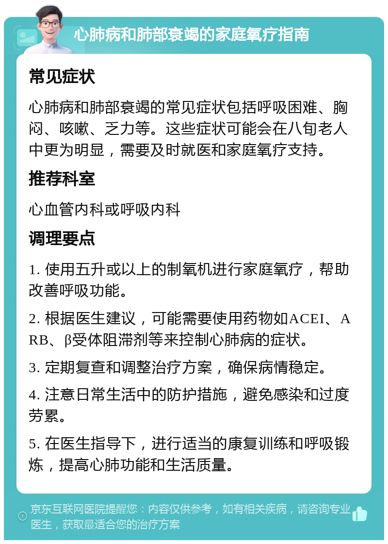 心肺病和肺部衰竭的家庭氧疗指南 常见症状 心肺病和肺部衰竭的常见症状包括呼吸困难、胸闷、咳嗽、乏力等。这些症状可能会在八旬老人中更为明显，需要及时就医和家庭氧疗支持。 推荐科室 心血管内科或呼吸内科 调理要点 1. 使用五升或以上的制氧机进行家庭氧疗，帮助改善呼吸功能。 2. 根据医生建议，可能需要使用药物如ACEI、ARB、β受体阻滞剂等来控制心肺病的症状。 3. 定期复查和调整治疗方案，确保病情稳定。 4. 注意日常生活中的防护措施，避免感染和过度劳累。 5. 在医生指导下，进行适当的康复训练和呼吸锻炼，提高心肺功能和生活质量。