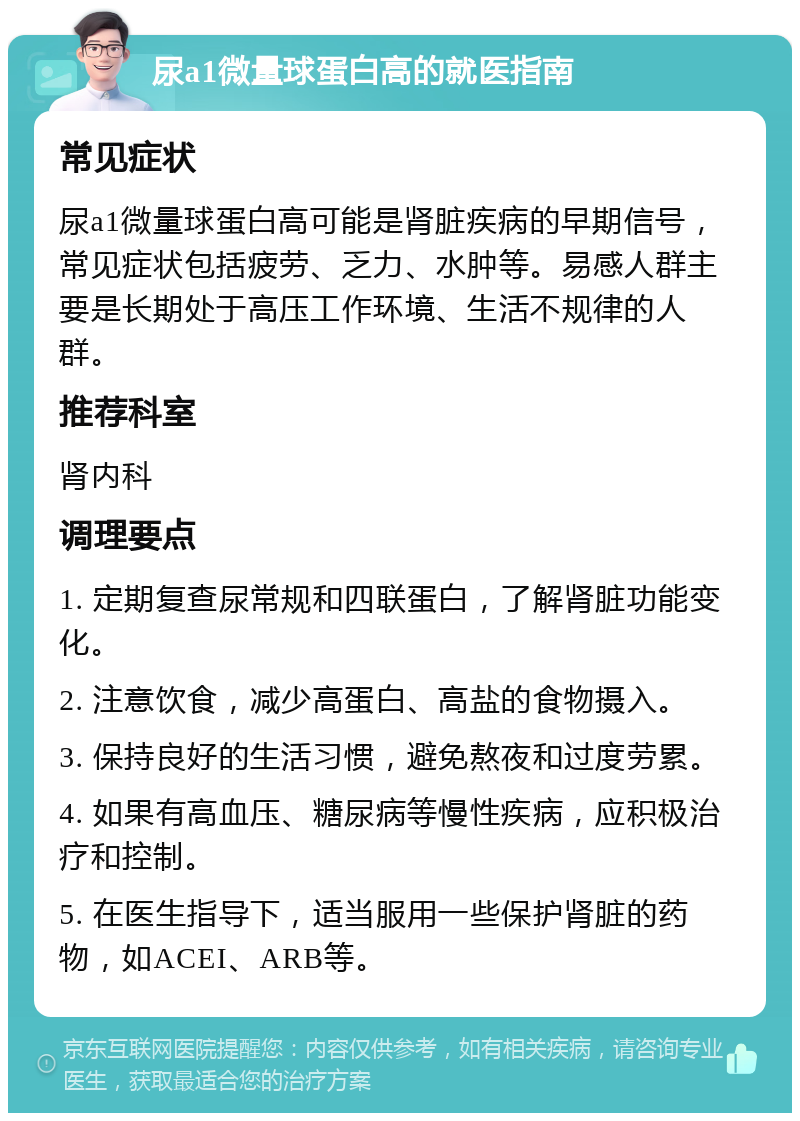 尿a1微量球蛋白高的就医指南 常见症状 尿a1微量球蛋白高可能是肾脏疾病的早期信号，常见症状包括疲劳、乏力、水肿等。易感人群主要是长期处于高压工作环境、生活不规律的人群。 推荐科室 肾内科 调理要点 1. 定期复查尿常规和四联蛋白，了解肾脏功能变化。 2. 注意饮食，减少高蛋白、高盐的食物摄入。 3. 保持良好的生活习惯，避免熬夜和过度劳累。 4. 如果有高血压、糖尿病等慢性疾病，应积极治疗和控制。 5. 在医生指导下，适当服用一些保护肾脏的药物，如ACEI、ARB等。