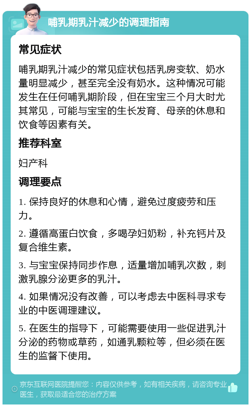 哺乳期乳汁减少的调理指南 常见症状 哺乳期乳汁减少的常见症状包括乳房变软、奶水量明显减少，甚至完全没有奶水。这种情况可能发生在任何哺乳期阶段，但在宝宝三个月大时尤其常见，可能与宝宝的生长发育、母亲的休息和饮食等因素有关。 推荐科室 妇产科 调理要点 1. 保持良好的休息和心情，避免过度疲劳和压力。 2. 遵循高蛋白饮食，多喝孕妇奶粉，补充钙片及复合维生素。 3. 与宝宝保持同步作息，适量增加哺乳次数，刺激乳腺分泌更多的乳汁。 4. 如果情况没有改善，可以考虑去中医科寻求专业的中医调理建议。 5. 在医生的指导下，可能需要使用一些促进乳汁分泌的药物或草药，如通乳颗粒等，但必须在医生的监督下使用。