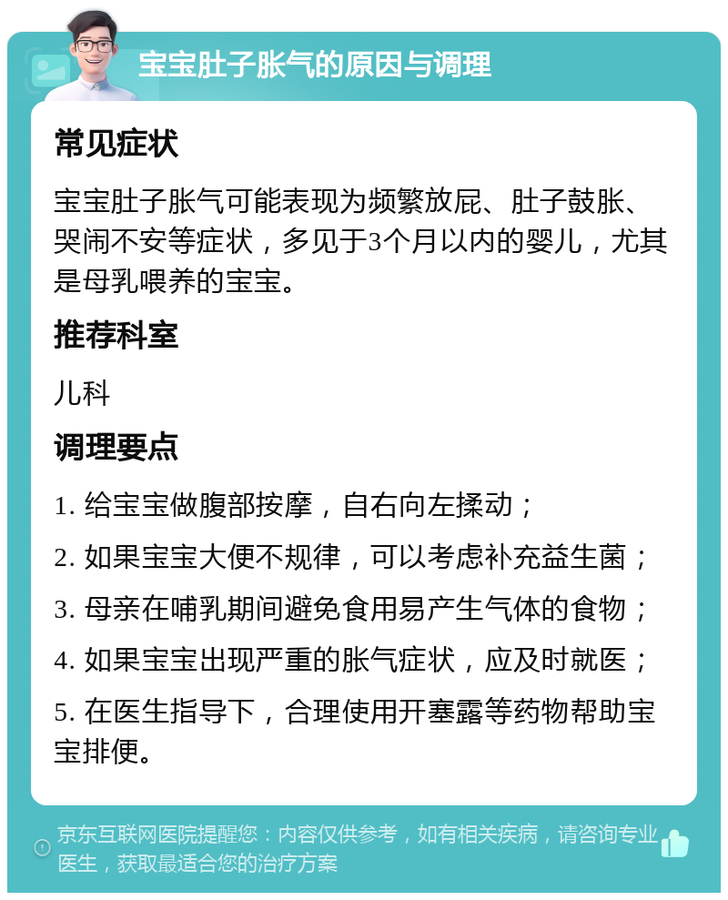 宝宝肚子胀气的原因与调理 常见症状 宝宝肚子胀气可能表现为频繁放屁、肚子鼓胀、哭闹不安等症状，多见于3个月以内的婴儿，尤其是母乳喂养的宝宝。 推荐科室 儿科 调理要点 1. 给宝宝做腹部按摩，自右向左揉动； 2. 如果宝宝大便不规律，可以考虑补充益生菌； 3. 母亲在哺乳期间避免食用易产生气体的食物； 4. 如果宝宝出现严重的胀气症状，应及时就医； 5. 在医生指导下，合理使用开塞露等药物帮助宝宝排便。