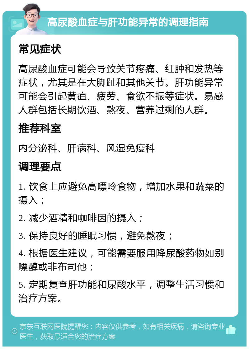 高尿酸血症与肝功能异常的调理指南 常见症状 高尿酸血症可能会导致关节疼痛、红肿和发热等症状，尤其是在大脚趾和其他关节。肝功能异常可能会引起黄疸、疲劳、食欲不振等症状。易感人群包括长期饮酒、熬夜、营养过剩的人群。 推荐科室 内分泌科、肝病科、风湿免疫科 调理要点 1. 饮食上应避免高嘌呤食物，增加水果和蔬菜的摄入； 2. 减少酒精和咖啡因的摄入； 3. 保持良好的睡眠习惯，避免熬夜； 4. 根据医生建议，可能需要服用降尿酸药物如别嘌醇或非布司他； 5. 定期复查肝功能和尿酸水平，调整生活习惯和治疗方案。