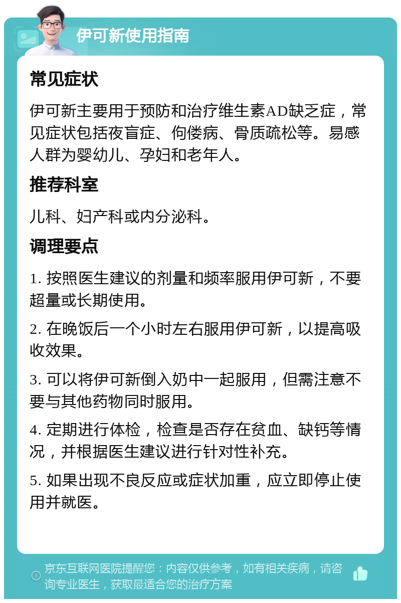 伊可新使用指南 常见症状 伊可新主要用于预防和治疗维生素AD缺乏症，常见症状包括夜盲症、佝偻病、骨质疏松等。易感人群为婴幼儿、孕妇和老年人。 推荐科室 儿科、妇产科或内分泌科。 调理要点 1. 按照医生建议的剂量和频率服用伊可新，不要超量或长期使用。 2. 在晚饭后一个小时左右服用伊可新，以提高吸收效果。 3. 可以将伊可新倒入奶中一起服用，但需注意不要与其他药物同时服用。 4. 定期进行体检，检查是否存在贫血、缺钙等情况，并根据医生建议进行针对性补充。 5. 如果出现不良反应或症状加重，应立即停止使用并就医。