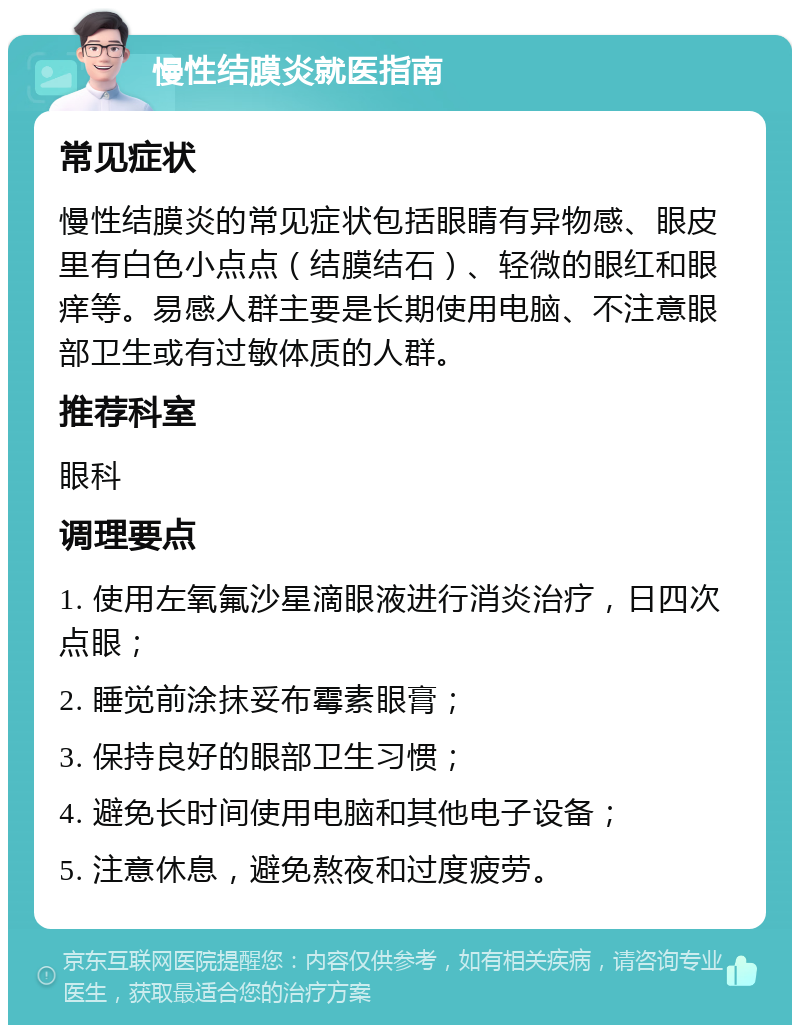 慢性结膜炎就医指南 常见症状 慢性结膜炎的常见症状包括眼睛有异物感、眼皮里有白色小点点（结膜结石）、轻微的眼红和眼痒等。易感人群主要是长期使用电脑、不注意眼部卫生或有过敏体质的人群。 推荐科室 眼科 调理要点 1. 使用左氧氟沙星滴眼液进行消炎治疗，日四次点眼； 2. 睡觉前涂抹妥布霉素眼膏； 3. 保持良好的眼部卫生习惯； 4. 避免长时间使用电脑和其他电子设备； 5. 注意休息，避免熬夜和过度疲劳。