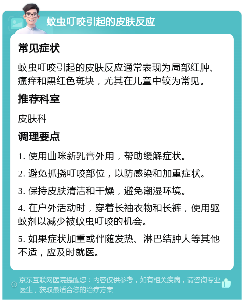 蚊虫叮咬引起的皮肤反应 常见症状 蚊虫叮咬引起的皮肤反应通常表现为局部红肿、瘙痒和黑红色斑块，尤其在儿童中较为常见。 推荐科室 皮肤科 调理要点 1. 使用曲咪新乳膏外用，帮助缓解症状。 2. 避免抓挠叮咬部位，以防感染和加重症状。 3. 保持皮肤清洁和干燥，避免潮湿环境。 4. 在户外活动时，穿着长袖衣物和长裤，使用驱蚊剂以减少被蚊虫叮咬的机会。 5. 如果症状加重或伴随发热、淋巴结肿大等其他不适，应及时就医。