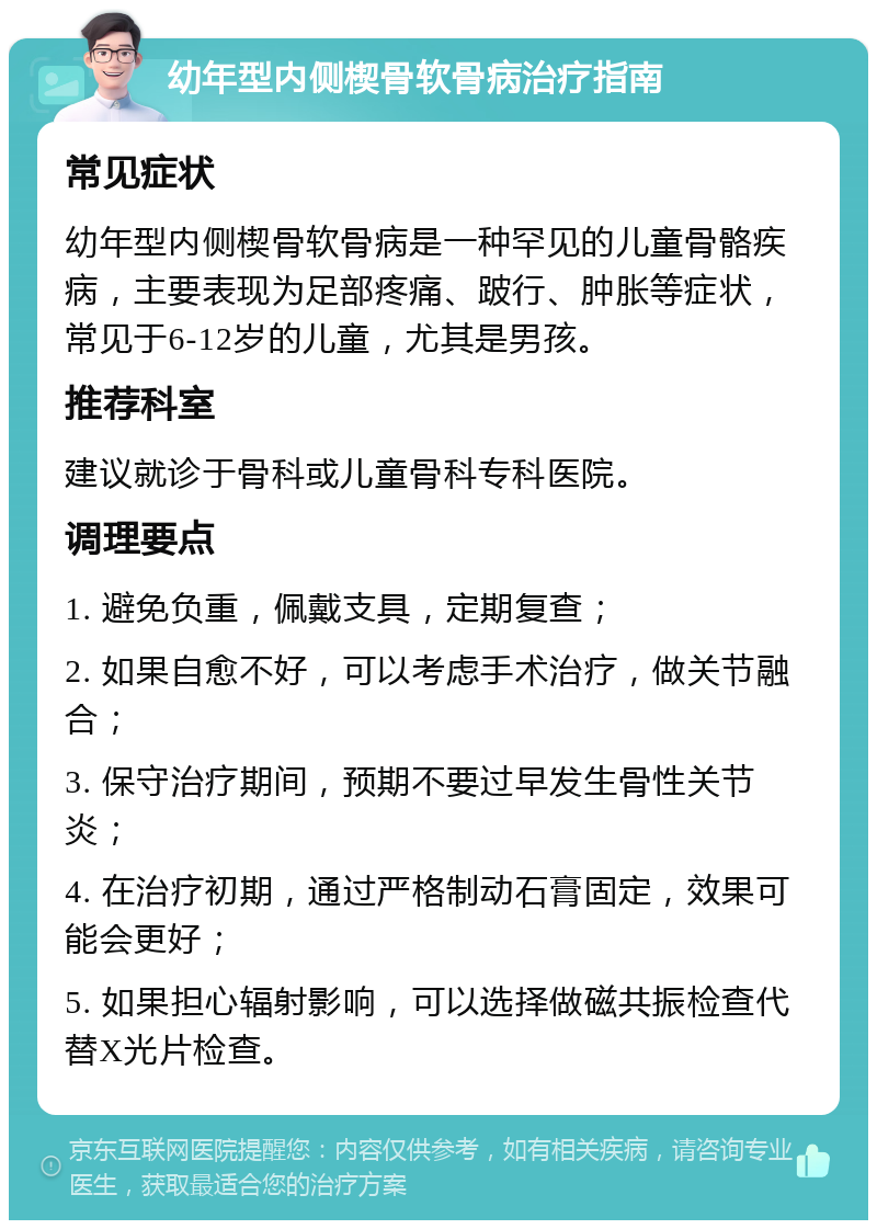 幼年型内侧楔骨软骨病治疗指南 常见症状 幼年型内侧楔骨软骨病是一种罕见的儿童骨骼疾病，主要表现为足部疼痛、跛行、肿胀等症状，常见于6-12岁的儿童，尤其是男孩。 推荐科室 建议就诊于骨科或儿童骨科专科医院。 调理要点 1. 避免负重，佩戴支具，定期复查； 2. 如果自愈不好，可以考虑手术治疗，做关节融合； 3. 保守治疗期间，预期不要过早发生骨性关节炎； 4. 在治疗初期，通过严格制动石膏固定，效果可能会更好； 5. 如果担心辐射影响，可以选择做磁共振检查代替X光片检查。