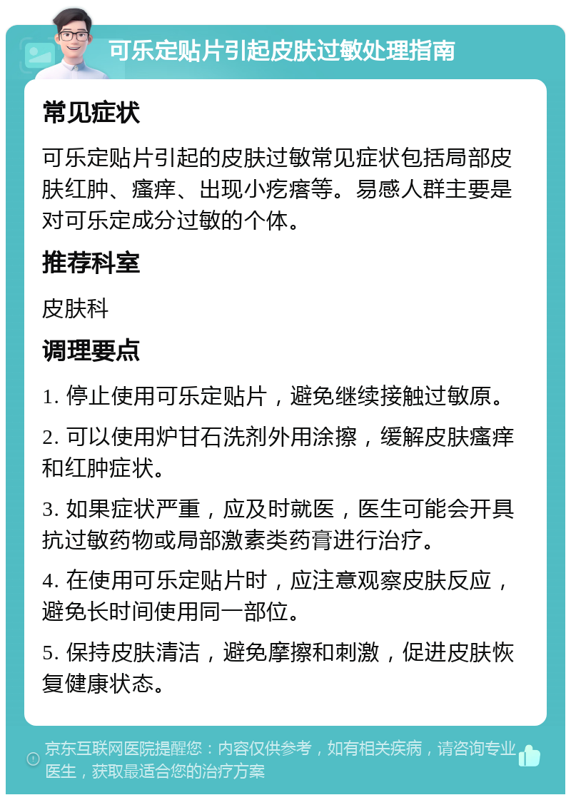 可乐定贴片引起皮肤过敏处理指南 常见症状 可乐定贴片引起的皮肤过敏常见症状包括局部皮肤红肿、瘙痒、出现小疙瘩等。易感人群主要是对可乐定成分过敏的个体。 推荐科室 皮肤科 调理要点 1. 停止使用可乐定贴片，避免继续接触过敏原。 2. 可以使用炉甘石洗剂外用涂擦，缓解皮肤瘙痒和红肿症状。 3. 如果症状严重，应及时就医，医生可能会开具抗过敏药物或局部激素类药膏进行治疗。 4. 在使用可乐定贴片时，应注意观察皮肤反应，避免长时间使用同一部位。 5. 保持皮肤清洁，避免摩擦和刺激，促进皮肤恢复健康状态。