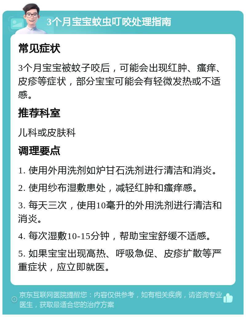 3个月宝宝蚊虫叮咬处理指南 常见症状 3个月宝宝被蚊子咬后，可能会出现红肿、瘙痒、皮疹等症状，部分宝宝可能会有轻微发热或不适感。 推荐科室 儿科或皮肤科 调理要点 1. 使用外用洗剂如炉甘石洗剂进行清洁和消炎。 2. 使用纱布湿敷患处，减轻红肿和瘙痒感。 3. 每天三次，使用10毫升的外用洗剂进行清洁和消炎。 4. 每次湿敷10-15分钟，帮助宝宝舒缓不适感。 5. 如果宝宝出现高热、呼吸急促、皮疹扩散等严重症状，应立即就医。