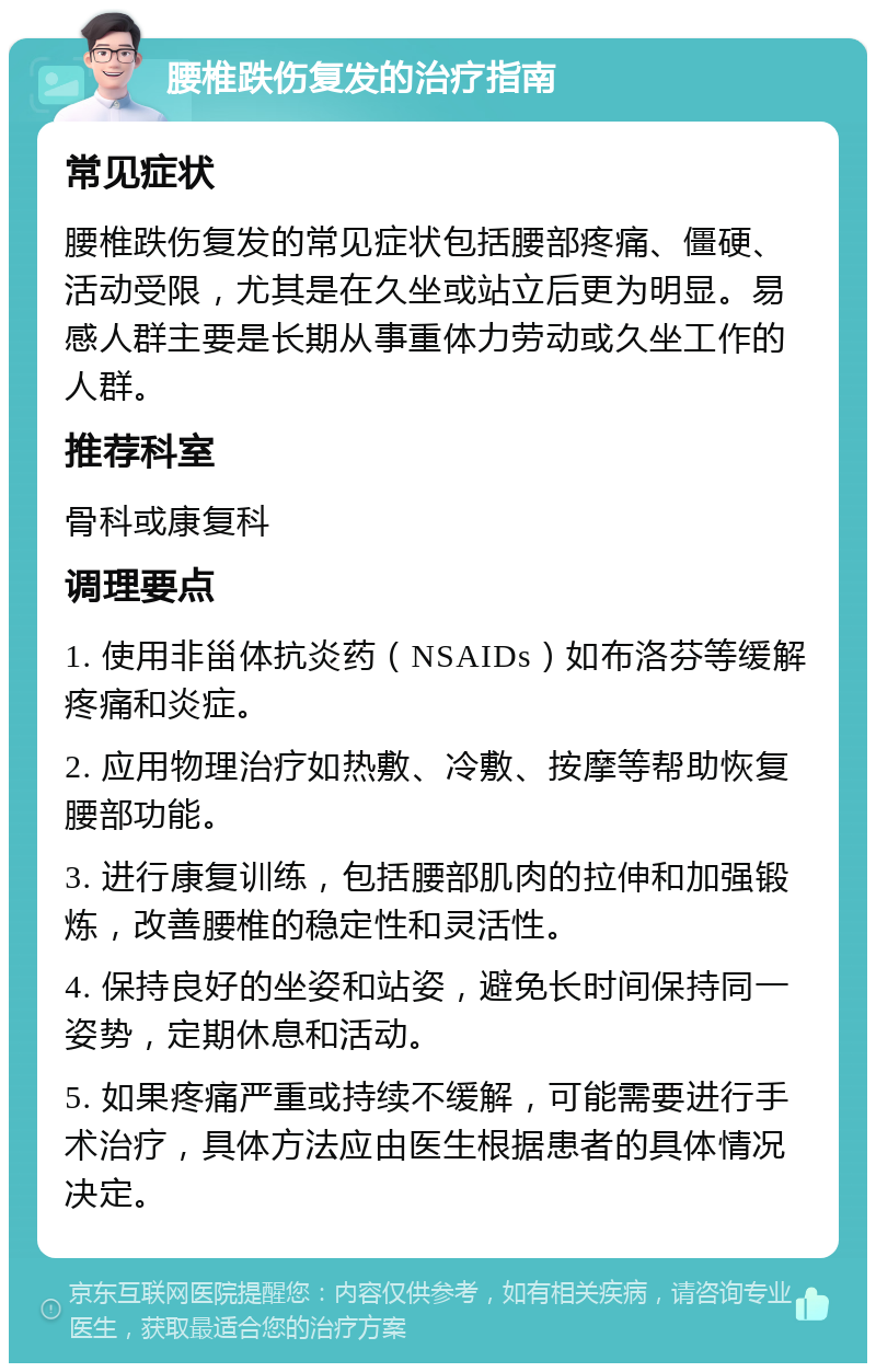 腰椎跌伤复发的治疗指南 常见症状 腰椎跌伤复发的常见症状包括腰部疼痛、僵硬、活动受限，尤其是在久坐或站立后更为明显。易感人群主要是长期从事重体力劳动或久坐工作的人群。 推荐科室 骨科或康复科 调理要点 1. 使用非甾体抗炎药（NSAIDs）如布洛芬等缓解疼痛和炎症。 2. 应用物理治疗如热敷、冷敷、按摩等帮助恢复腰部功能。 3. 进行康复训练，包括腰部肌肉的拉伸和加强锻炼，改善腰椎的稳定性和灵活性。 4. 保持良好的坐姿和站姿，避免长时间保持同一姿势，定期休息和活动。 5. 如果疼痛严重或持续不缓解，可能需要进行手术治疗，具体方法应由医生根据患者的具体情况决定。