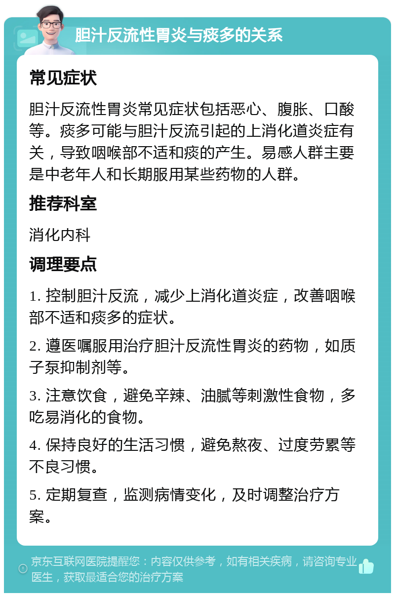 胆汁反流性胃炎与痰多的关系 常见症状 胆汁反流性胃炎常见症状包括恶心、腹胀、口酸等。痰多可能与胆汁反流引起的上消化道炎症有关，导致咽喉部不适和痰的产生。易感人群主要是中老年人和长期服用某些药物的人群。 推荐科室 消化内科 调理要点 1. 控制胆汁反流，减少上消化道炎症，改善咽喉部不适和痰多的症状。 2. 遵医嘱服用治疗胆汁反流性胃炎的药物，如质子泵抑制剂等。 3. 注意饮食，避免辛辣、油腻等刺激性食物，多吃易消化的食物。 4. 保持良好的生活习惯，避免熬夜、过度劳累等不良习惯。 5. 定期复查，监测病情变化，及时调整治疗方案。