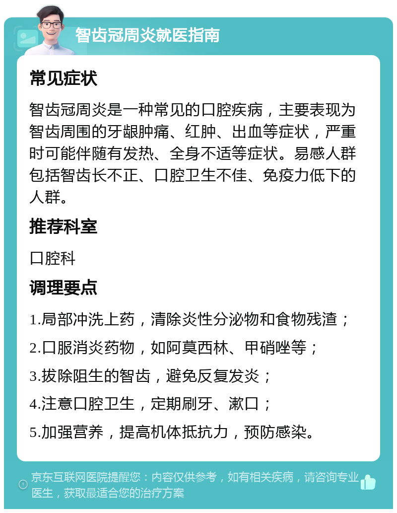 智齿冠周炎就医指南 常见症状 智齿冠周炎是一种常见的口腔疾病，主要表现为智齿周围的牙龈肿痛、红肿、出血等症状，严重时可能伴随有发热、全身不适等症状。易感人群包括智齿长不正、口腔卫生不佳、免疫力低下的人群。 推荐科室 口腔科 调理要点 1.局部冲洗上药，清除炎性分泌物和食物残渣； 2.口服消炎药物，如阿莫西林、甲硝唑等； 3.拔除阻生的智齿，避免反复发炎； 4.注意口腔卫生，定期刷牙、漱口； 5.加强营养，提高机体抵抗力，预防感染。