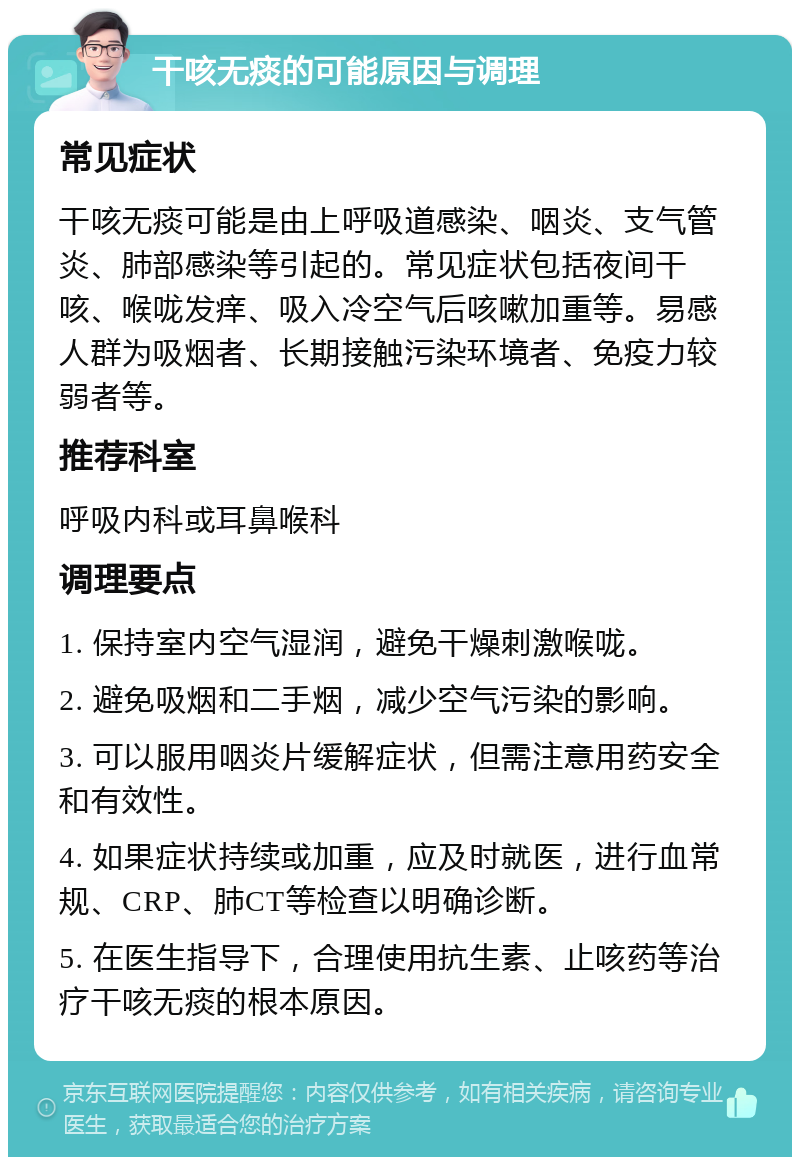 干咳无痰的可能原因与调理 常见症状 干咳无痰可能是由上呼吸道感染、咽炎、支气管炎、肺部感染等引起的。常见症状包括夜间干咳、喉咙发痒、吸入冷空气后咳嗽加重等。易感人群为吸烟者、长期接触污染环境者、免疫力较弱者等。 推荐科室 呼吸内科或耳鼻喉科 调理要点 1. 保持室内空气湿润，避免干燥刺激喉咙。 2. 避免吸烟和二手烟，减少空气污染的影响。 3. 可以服用咽炎片缓解症状，但需注意用药安全和有效性。 4. 如果症状持续或加重，应及时就医，进行血常规、CRP、肺CT等检查以明确诊断。 5. 在医生指导下，合理使用抗生素、止咳药等治疗干咳无痰的根本原因。