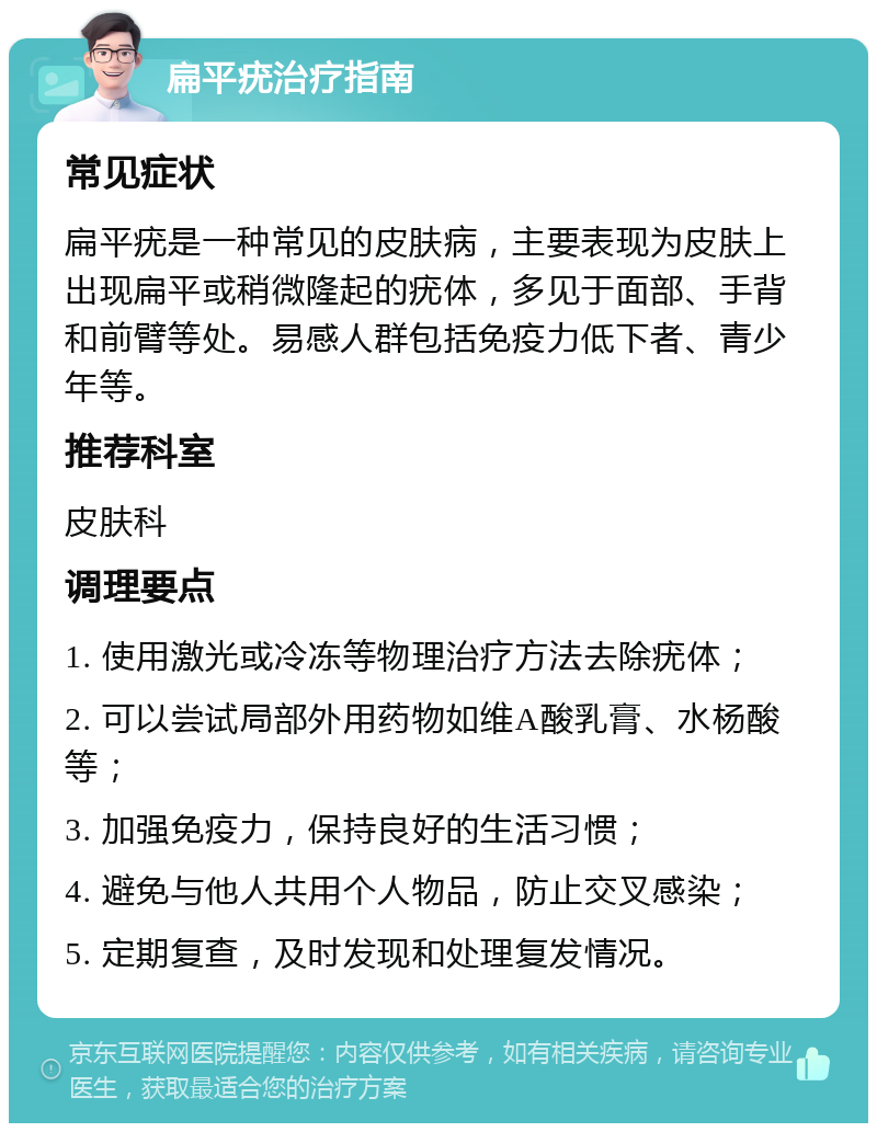 扁平疣治疗指南 常见症状 扁平疣是一种常见的皮肤病，主要表现为皮肤上出现扁平或稍微隆起的疣体，多见于面部、手背和前臂等处。易感人群包括免疫力低下者、青少年等。 推荐科室 皮肤科 调理要点 1. 使用激光或冷冻等物理治疗方法去除疣体； 2. 可以尝试局部外用药物如维A酸乳膏、水杨酸等； 3. 加强免疫力，保持良好的生活习惯； 4. 避免与他人共用个人物品，防止交叉感染； 5. 定期复查，及时发现和处理复发情况。