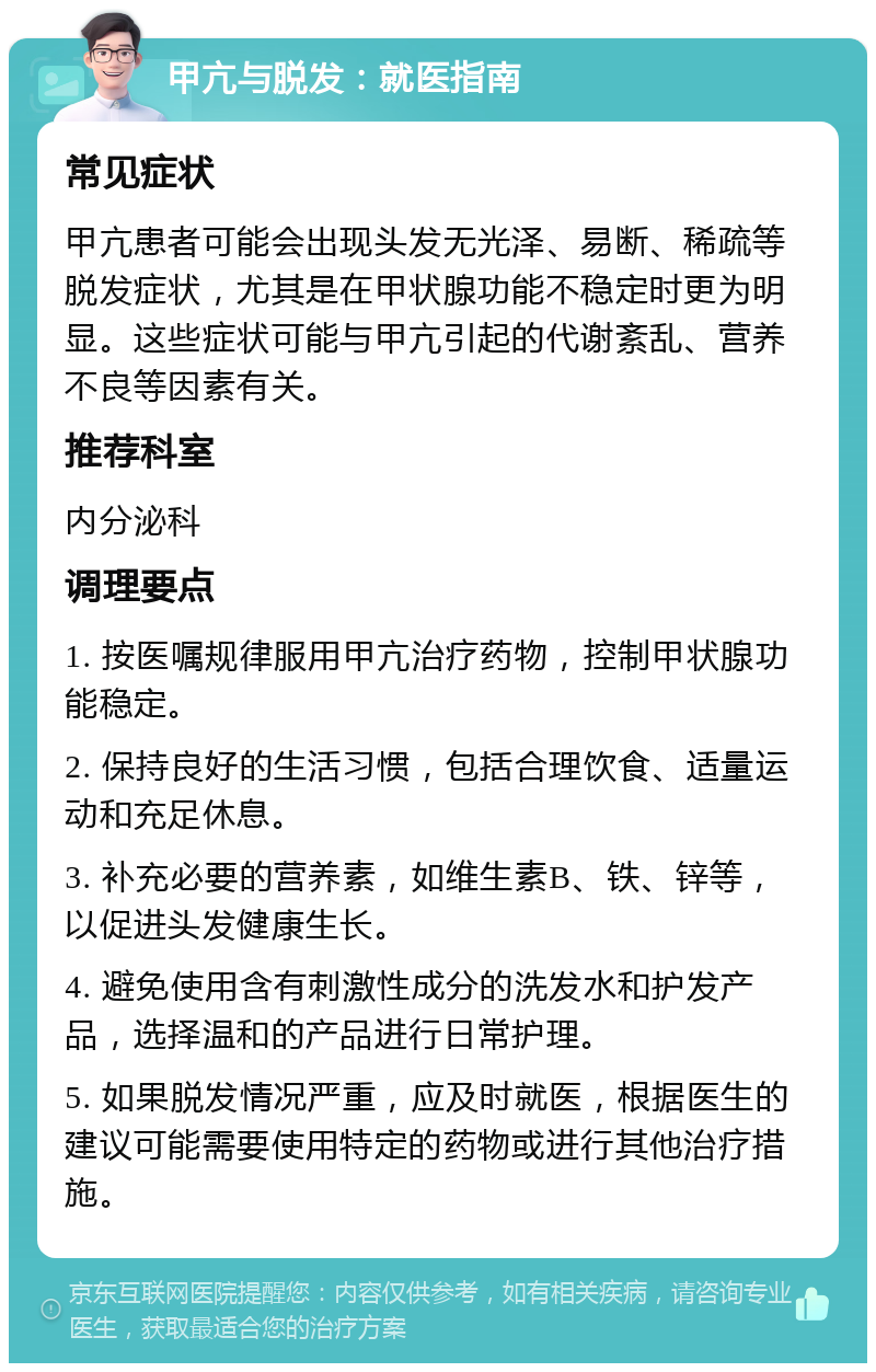 甲亢与脱发：就医指南 常见症状 甲亢患者可能会出现头发无光泽、易断、稀疏等脱发症状，尤其是在甲状腺功能不稳定时更为明显。这些症状可能与甲亢引起的代谢紊乱、营养不良等因素有关。 推荐科室 内分泌科 调理要点 1. 按医嘱规律服用甲亢治疗药物，控制甲状腺功能稳定。 2. 保持良好的生活习惯，包括合理饮食、适量运动和充足休息。 3. 补充必要的营养素，如维生素B、铁、锌等，以促进头发健康生长。 4. 避免使用含有刺激性成分的洗发水和护发产品，选择温和的产品进行日常护理。 5. 如果脱发情况严重，应及时就医，根据医生的建议可能需要使用特定的药物或进行其他治疗措施。