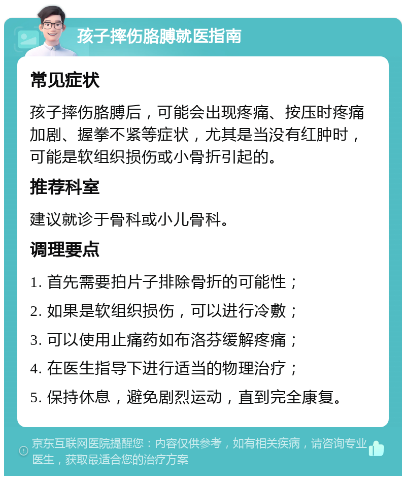 孩子摔伤胳膊就医指南 常见症状 孩子摔伤胳膊后，可能会出现疼痛、按压时疼痛加剧、握拳不紧等症状，尤其是当没有红肿时，可能是软组织损伤或小骨折引起的。 推荐科室 建议就诊于骨科或小儿骨科。 调理要点 1. 首先需要拍片子排除骨折的可能性； 2. 如果是软组织损伤，可以进行冷敷； 3. 可以使用止痛药如布洛芬缓解疼痛； 4. 在医生指导下进行适当的物理治疗； 5. 保持休息，避免剧烈运动，直到完全康复。