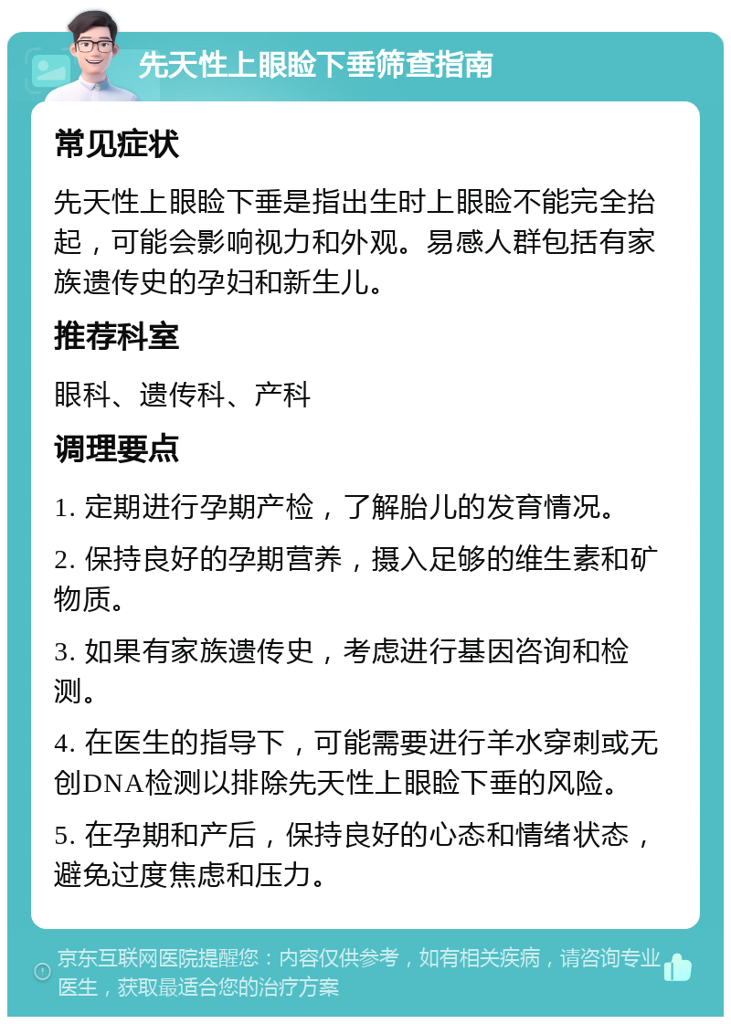 先天性上眼睑下垂筛查指南 常见症状 先天性上眼睑下垂是指出生时上眼睑不能完全抬起，可能会影响视力和外观。易感人群包括有家族遗传史的孕妇和新生儿。 推荐科室 眼科、遗传科、产科 调理要点 1. 定期进行孕期产检，了解胎儿的发育情况。 2. 保持良好的孕期营养，摄入足够的维生素和矿物质。 3. 如果有家族遗传史，考虑进行基因咨询和检测。 4. 在医生的指导下，可能需要进行羊水穿刺或无创DNA检测以排除先天性上眼睑下垂的风险。 5. 在孕期和产后，保持良好的心态和情绪状态，避免过度焦虑和压力。