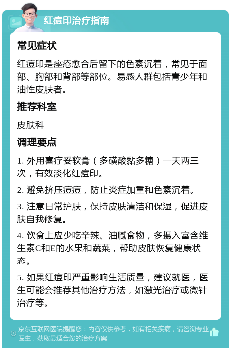 红痘印治疗指南 常见症状 红痘印是痤疮愈合后留下的色素沉着，常见于面部、胸部和背部等部位。易感人群包括青少年和油性皮肤者。 推荐科室 皮肤科 调理要点 1. 外用喜疗妥软膏（多磺酸黏多糖）一天两三次，有效淡化红痘印。 2. 避免挤压痘痘，防止炎症加重和色素沉着。 3. 注意日常护肤，保持皮肤清洁和保湿，促进皮肤自我修复。 4. 饮食上应少吃辛辣、油腻食物，多摄入富含维生素C和E的水果和蔬菜，帮助皮肤恢复健康状态。 5. 如果红痘印严重影响生活质量，建议就医，医生可能会推荐其他治疗方法，如激光治疗或微针治疗等。