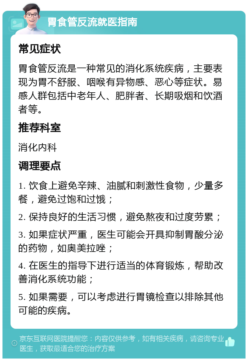 胃食管反流就医指南 常见症状 胃食管反流是一种常见的消化系统疾病，主要表现为胃不舒服、咽喉有异物感、恶心等症状。易感人群包括中老年人、肥胖者、长期吸烟和饮酒者等。 推荐科室 消化内科 调理要点 1. 饮食上避免辛辣、油腻和刺激性食物，少量多餐，避免过饱和过饿； 2. 保持良好的生活习惯，避免熬夜和过度劳累； 3. 如果症状严重，医生可能会开具抑制胃酸分泌的药物，如奥美拉唑； 4. 在医生的指导下进行适当的体育锻炼，帮助改善消化系统功能； 5. 如果需要，可以考虑进行胃镜检查以排除其他可能的疾病。