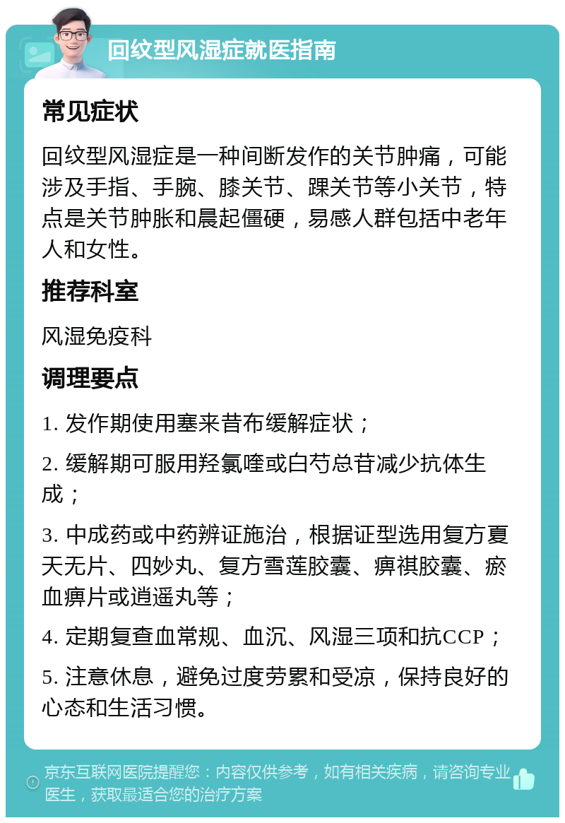 回纹型风湿症就医指南 常见症状 回纹型风湿症是一种间断发作的关节肿痛，可能涉及手指、手腕、膝关节、踝关节等小关节，特点是关节肿胀和晨起僵硬，易感人群包括中老年人和女性。 推荐科室 风湿免疫科 调理要点 1. 发作期使用塞来昔布缓解症状； 2. 缓解期可服用羟氯喹或白芍总苷减少抗体生成； 3. 中成药或中药辨证施治，根据证型选用复方夏天无片、四妙丸、复方雪莲胶囊、痹祺胶囊、瘀血痹片或逍遥丸等； 4. 定期复查血常规、血沉、风湿三项和抗CCP； 5. 注意休息，避免过度劳累和受凉，保持良好的心态和生活习惯。