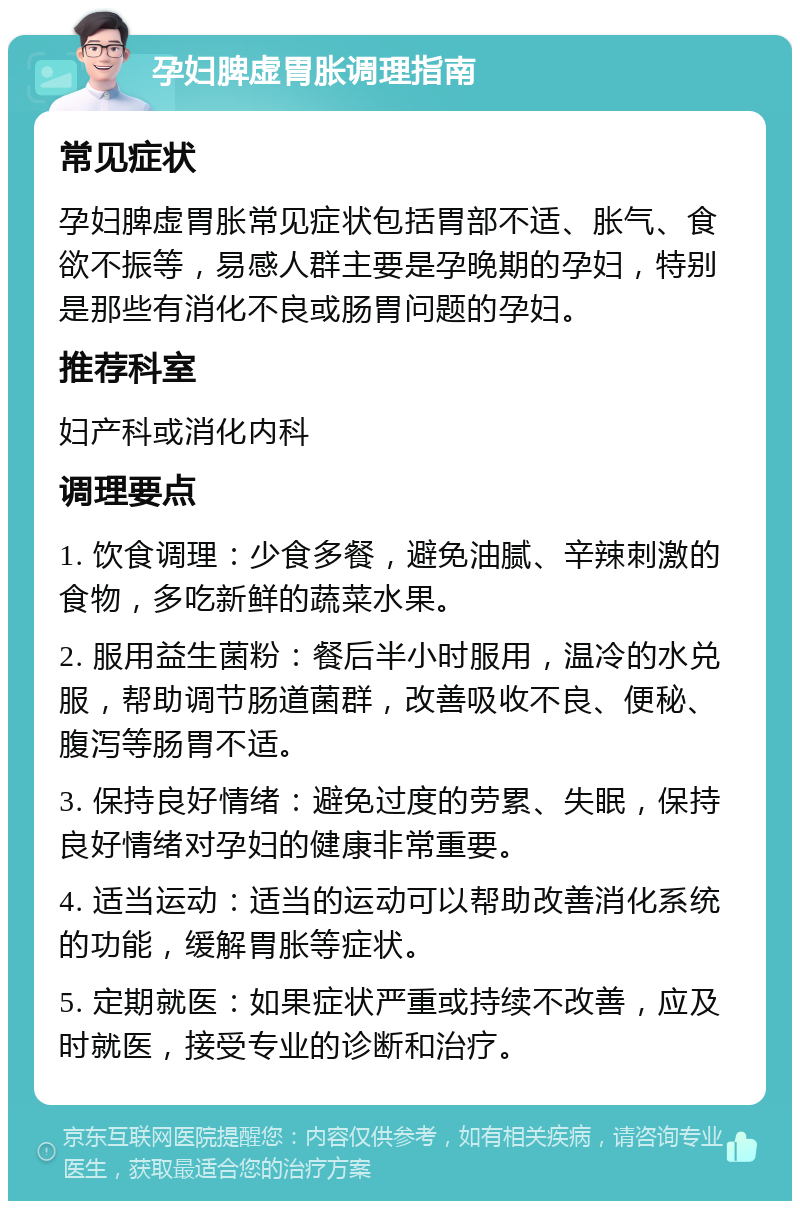 孕妇脾虚胃胀调理指南 常见症状 孕妇脾虚胃胀常见症状包括胃部不适、胀气、食欲不振等，易感人群主要是孕晚期的孕妇，特别是那些有消化不良或肠胃问题的孕妇。 推荐科室 妇产科或消化内科 调理要点 1. 饮食调理：少食多餐，避免油腻、辛辣刺激的食物，多吃新鲜的蔬菜水果。 2. 服用益生菌粉：餐后半小时服用，温冷的水兑服，帮助调节肠道菌群，改善吸收不良、便秘、腹泻等肠胃不适。 3. 保持良好情绪：避免过度的劳累、失眠，保持良好情绪对孕妇的健康非常重要。 4. 适当运动：适当的运动可以帮助改善消化系统的功能，缓解胃胀等症状。 5. 定期就医：如果症状严重或持续不改善，应及时就医，接受专业的诊断和治疗。