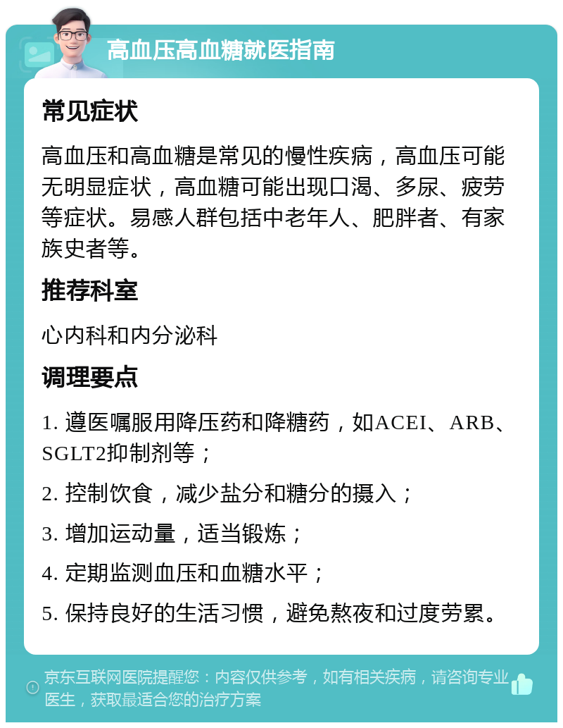 高血压高血糖就医指南 常见症状 高血压和高血糖是常见的慢性疾病，高血压可能无明显症状，高血糖可能出现口渴、多尿、疲劳等症状。易感人群包括中老年人、肥胖者、有家族史者等。 推荐科室 心内科和内分泌科 调理要点 1. 遵医嘱服用降压药和降糖药，如ACEI、ARB、SGLT2抑制剂等； 2. 控制饮食，减少盐分和糖分的摄入； 3. 增加运动量，适当锻炼； 4. 定期监测血压和血糖水平； 5. 保持良好的生活习惯，避免熬夜和过度劳累。