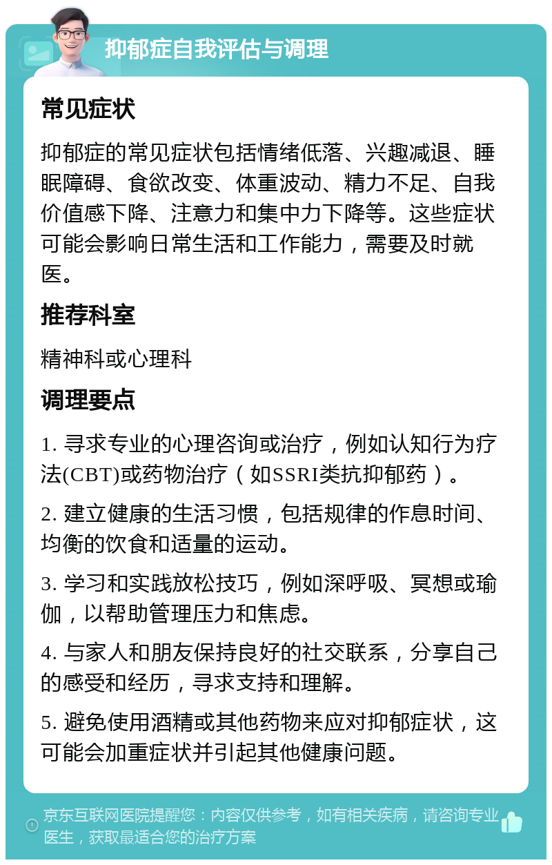 抑郁症自我评估与调理 常见症状 抑郁症的常见症状包括情绪低落、兴趣减退、睡眠障碍、食欲改变、体重波动、精力不足、自我价值感下降、注意力和集中力下降等。这些症状可能会影响日常生活和工作能力，需要及时就医。 推荐科室 精神科或心理科 调理要点 1. 寻求专业的心理咨询或治疗，例如认知行为疗法(CBT)或药物治疗（如SSRI类抗抑郁药）。 2. 建立健康的生活习惯，包括规律的作息时间、均衡的饮食和适量的运动。 3. 学习和实践放松技巧，例如深呼吸、冥想或瑜伽，以帮助管理压力和焦虑。 4. 与家人和朋友保持良好的社交联系，分享自己的感受和经历，寻求支持和理解。 5. 避免使用酒精或其他药物来应对抑郁症状，这可能会加重症状并引起其他健康问题。