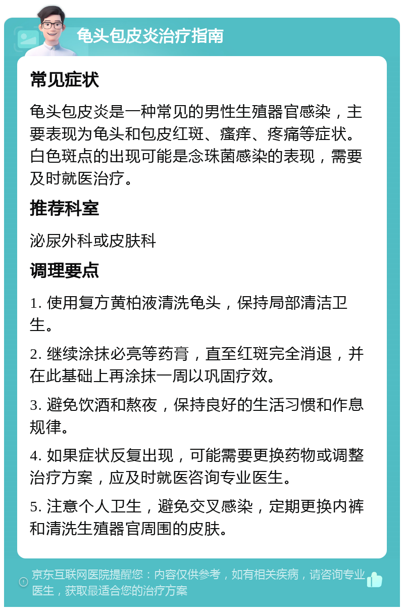 龟头包皮炎治疗指南 常见症状 龟头包皮炎是一种常见的男性生殖器官感染，主要表现为龟头和包皮红斑、瘙痒、疼痛等症状。白色斑点的出现可能是念珠菌感染的表现，需要及时就医治疗。 推荐科室 泌尿外科或皮肤科 调理要点 1. 使用复方黄柏液清洗龟头，保持局部清洁卫生。 2. 继续涂抹必亮等药膏，直至红斑完全消退，并在此基础上再涂抹一周以巩固疗效。 3. 避免饮酒和熬夜，保持良好的生活习惯和作息规律。 4. 如果症状反复出现，可能需要更换药物或调整治疗方案，应及时就医咨询专业医生。 5. 注意个人卫生，避免交叉感染，定期更换内裤和清洗生殖器官周围的皮肤。