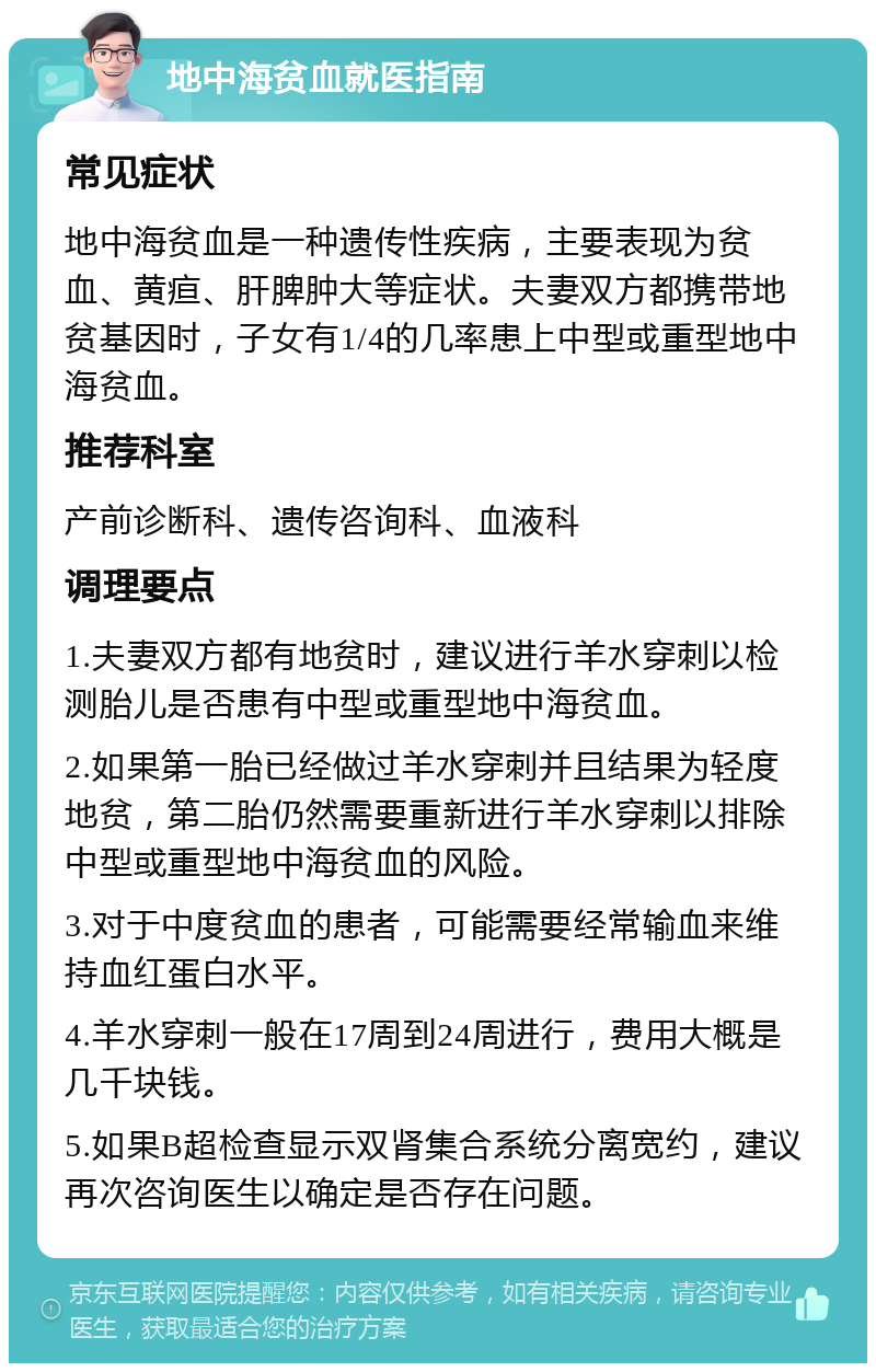 地中海贫血就医指南 常见症状 地中海贫血是一种遗传性疾病，主要表现为贫血、黄疸、肝脾肿大等症状。夫妻双方都携带地贫基因时，子女有1/4的几率患上中型或重型地中海贫血。 推荐科室 产前诊断科、遗传咨询科、血液科 调理要点 1.夫妻双方都有地贫时，建议进行羊水穿刺以检测胎儿是否患有中型或重型地中海贫血。 2.如果第一胎已经做过羊水穿刺并且结果为轻度地贫，第二胎仍然需要重新进行羊水穿刺以排除中型或重型地中海贫血的风险。 3.对于中度贫血的患者，可能需要经常输血来维持血红蛋白水平。 4.羊水穿刺一般在17周到24周进行，费用大概是几千块钱。 5.如果B超检查显示双肾集合系统分离宽约，建议再次咨询医生以确定是否存在问题。