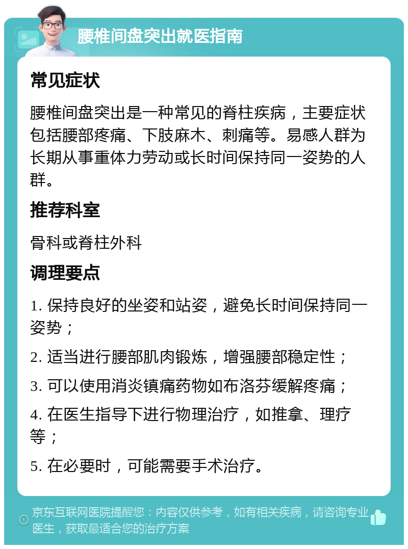 腰椎间盘突出就医指南 常见症状 腰椎间盘突出是一种常见的脊柱疾病，主要症状包括腰部疼痛、下肢麻木、刺痛等。易感人群为长期从事重体力劳动或长时间保持同一姿势的人群。 推荐科室 骨科或脊柱外科 调理要点 1. 保持良好的坐姿和站姿，避免长时间保持同一姿势； 2. 适当进行腰部肌肉锻炼，增强腰部稳定性； 3. 可以使用消炎镇痛药物如布洛芬缓解疼痛； 4. 在医生指导下进行物理治疗，如推拿、理疗等； 5. 在必要时，可能需要手术治疗。