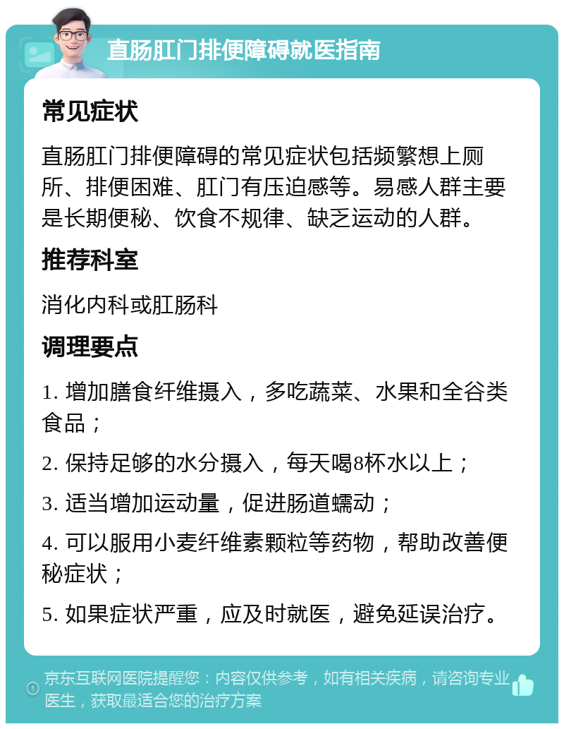 直肠肛门排便障碍就医指南 常见症状 直肠肛门排便障碍的常见症状包括频繁想上厕所、排便困难、肛门有压迫感等。易感人群主要是长期便秘、饮食不规律、缺乏运动的人群。 推荐科室 消化内科或肛肠科 调理要点 1. 增加膳食纤维摄入，多吃蔬菜、水果和全谷类食品； 2. 保持足够的水分摄入，每天喝8杯水以上； 3. 适当增加运动量，促进肠道蠕动； 4. 可以服用小麦纤维素颗粒等药物，帮助改善便秘症状； 5. 如果症状严重，应及时就医，避免延误治疗。