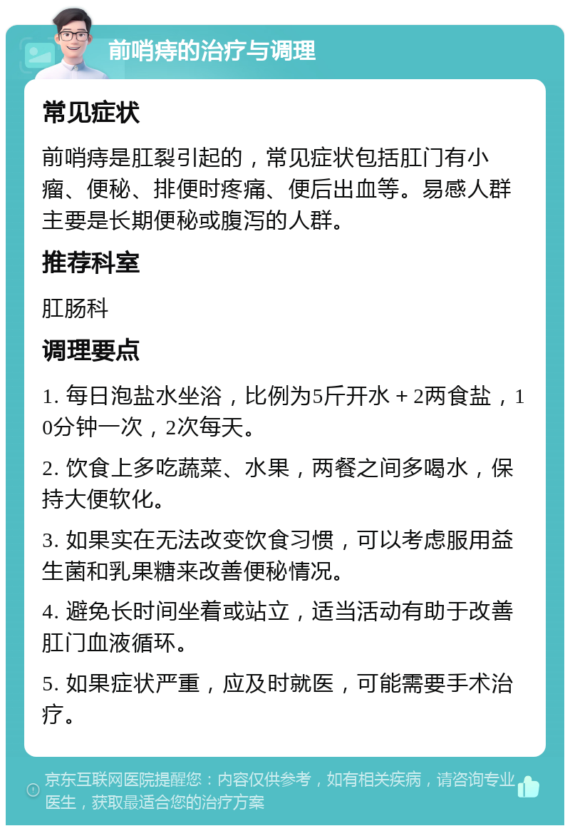 前哨痔的治疗与调理 常见症状 前哨痔是肛裂引起的，常见症状包括肛门有小瘤、便秘、排便时疼痛、便后出血等。易感人群主要是长期便秘或腹泻的人群。 推荐科室 肛肠科 调理要点 1. 每日泡盐水坐浴，比例为5斤开水＋2两食盐，10分钟一次，2次每天。 2. 饮食上多吃蔬菜、水果，两餐之间多喝水，保持大便软化。 3. 如果实在无法改变饮食习惯，可以考虑服用益生菌和乳果糖来改善便秘情况。 4. 避免长时间坐着或站立，适当活动有助于改善肛门血液循环。 5. 如果症状严重，应及时就医，可能需要手术治疗。