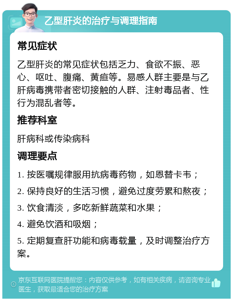 乙型肝炎的治疗与调理指南 常见症状 乙型肝炎的常见症状包括乏力、食欲不振、恶心、呕吐、腹痛、黄疸等。易感人群主要是与乙肝病毒携带者密切接触的人群、注射毒品者、性行为混乱者等。 推荐科室 肝病科或传染病科 调理要点 1. 按医嘱规律服用抗病毒药物，如恩替卡韦； 2. 保持良好的生活习惯，避免过度劳累和熬夜； 3. 饮食清淡，多吃新鲜蔬菜和水果； 4. 避免饮酒和吸烟； 5. 定期复查肝功能和病毒载量，及时调整治疗方案。