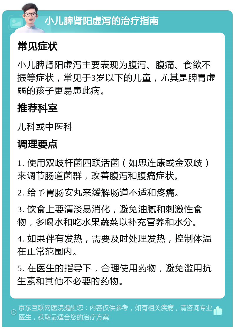 小儿脾肾阳虚泻的治疗指南 常见症状 小儿脾肾阳虚泻主要表现为腹泻、腹痛、食欲不振等症状，常见于3岁以下的儿童，尤其是脾胃虚弱的孩子更易患此病。 推荐科室 儿科或中医科 调理要点 1. 使用双歧杆菌四联活菌（如思连康或金双歧）来调节肠道菌群，改善腹泻和腹痛症状。 2. 给予胃肠安丸来缓解肠道不适和疼痛。 3. 饮食上要清淡易消化，避免油腻和刺激性食物，多喝水和吃水果蔬菜以补充营养和水分。 4. 如果伴有发热，需要及时处理发热，控制体温在正常范围内。 5. 在医生的指导下，合理使用药物，避免滥用抗生素和其他不必要的药物。