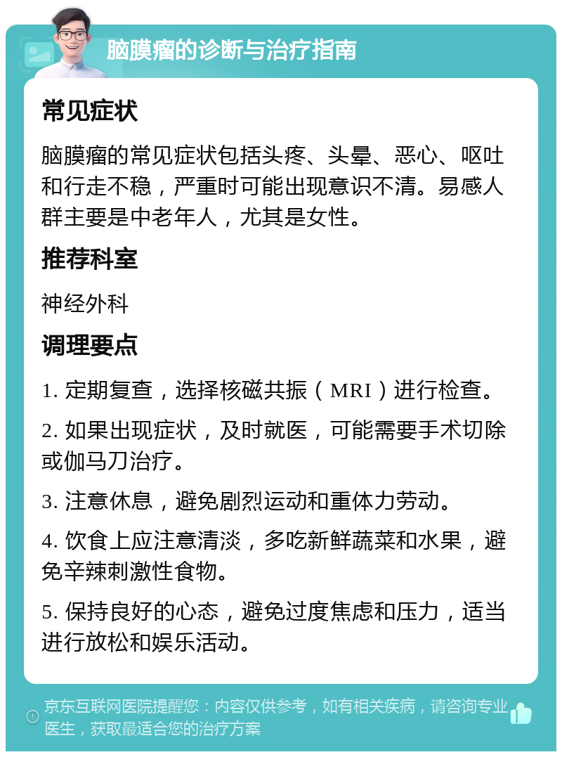 脑膜瘤的诊断与治疗指南 常见症状 脑膜瘤的常见症状包括头疼、头晕、恶心、呕吐和行走不稳，严重时可能出现意识不清。易感人群主要是中老年人，尤其是女性。 推荐科室 神经外科 调理要点 1. 定期复查，选择核磁共振（MRI）进行检查。 2. 如果出现症状，及时就医，可能需要手术切除或伽马刀治疗。 3. 注意休息，避免剧烈运动和重体力劳动。 4. 饮食上应注意清淡，多吃新鲜蔬菜和水果，避免辛辣刺激性食物。 5. 保持良好的心态，避免过度焦虑和压力，适当进行放松和娱乐活动。