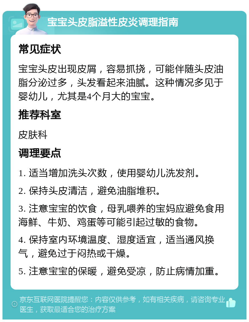 宝宝头皮脂溢性皮炎调理指南 常见症状 宝宝头皮出现皮屑，容易抓挠，可能伴随头皮油脂分泌过多，头发看起来油腻。这种情况多见于婴幼儿，尤其是4个月大的宝宝。 推荐科室 皮肤科 调理要点 1. 适当增加洗头次数，使用婴幼儿洗发剂。 2. 保持头皮清洁，避免油脂堆积。 3. 注意宝宝的饮食，母乳喂养的宝妈应避免食用海鲜、牛奶、鸡蛋等可能引起过敏的食物。 4. 保持室内环境温度、湿度适宜，适当通风换气，避免过于闷热或干燥。 5. 注意宝宝的保暖，避免受凉，防止病情加重。