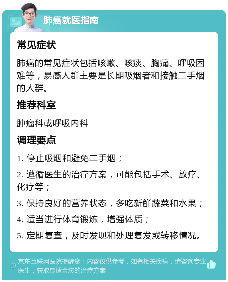 肺癌就医指南 常见症状 肺癌的常见症状包括咳嗽、咳痰、胸痛、呼吸困难等，易感人群主要是长期吸烟者和接触二手烟的人群。 推荐科室 肿瘤科或呼吸内科 调理要点 1. 停止吸烟和避免二手烟； 2. 遵循医生的治疗方案，可能包括手术、放疗、化疗等； 3. 保持良好的营养状态，多吃新鲜蔬菜和水果； 4. 适当进行体育锻炼，增强体质； 5. 定期复查，及时发现和处理复发或转移情况。