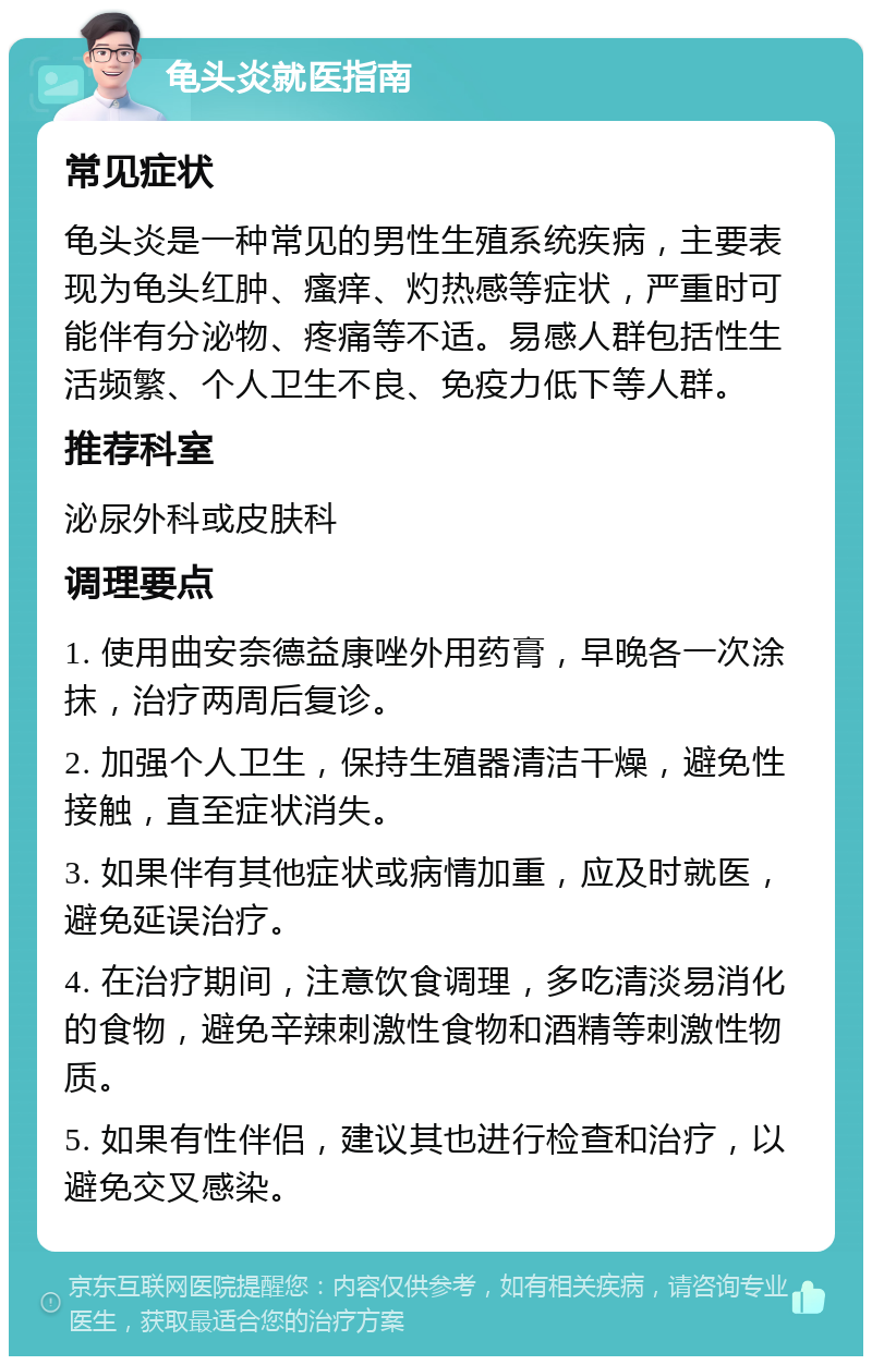 龟头炎就医指南 常见症状 龟头炎是一种常见的男性生殖系统疾病，主要表现为龟头红肿、瘙痒、灼热感等症状，严重时可能伴有分泌物、疼痛等不适。易感人群包括性生活频繁、个人卫生不良、免疫力低下等人群。 推荐科室 泌尿外科或皮肤科 调理要点 1. 使用曲安奈德益康唑外用药膏，早晚各一次涂抹，治疗两周后复诊。 2. 加强个人卫生，保持生殖器清洁干燥，避免性接触，直至症状消失。 3. 如果伴有其他症状或病情加重，应及时就医，避免延误治疗。 4. 在治疗期间，注意饮食调理，多吃清淡易消化的食物，避免辛辣刺激性食物和酒精等刺激性物质。 5. 如果有性伴侣，建议其也进行检查和治疗，以避免交叉感染。