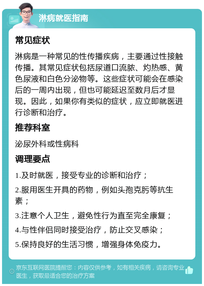 淋病就医指南 常见症状 淋病是一种常见的性传播疾病，主要通过性接触传播。其常见症状包括尿道口流脓、灼热感、黄色尿液和白色分泌物等。这些症状可能会在感染后的一周内出现，但也可能延迟至数月后才显现。因此，如果你有类似的症状，应立即就医进行诊断和治疗。 推荐科室 泌尿外科或性病科 调理要点 1.及时就医，接受专业的诊断和治疗； 2.服用医生开具的药物，例如头孢克肟等抗生素； 3.注意个人卫生，避免性行为直至完全康复； 4.与性伴侣同时接受治疗，防止交叉感染； 5.保持良好的生活习惯，增强身体免疫力。