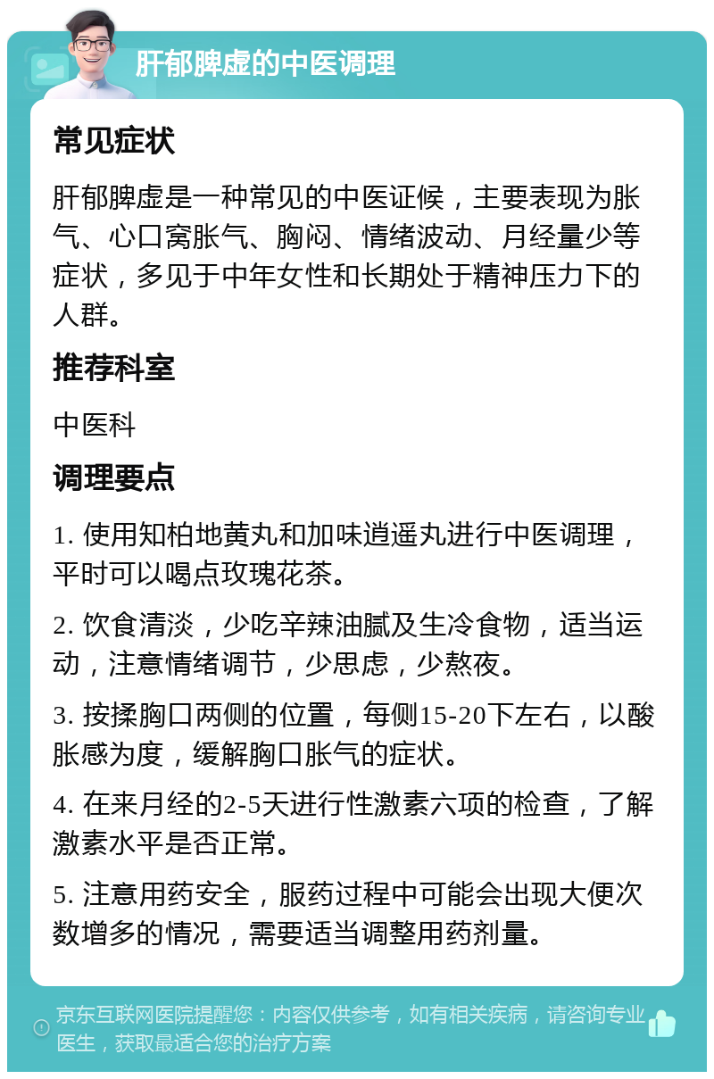 肝郁脾虚的中医调理 常见症状 肝郁脾虚是一种常见的中医证候，主要表现为胀气、心口窝胀气、胸闷、情绪波动、月经量少等症状，多见于中年女性和长期处于精神压力下的人群。 推荐科室 中医科 调理要点 1. 使用知柏地黄丸和加味逍遥丸进行中医调理，平时可以喝点玫瑰花茶。 2. 饮食清淡，少吃辛辣油腻及生冷食物，适当运动，注意情绪调节，少思虑，少熬夜。 3. 按揉胸口两侧的位置，每侧15-20下左右，以酸胀感为度，缓解胸口胀气的症状。 4. 在来月经的2-5天进行性激素六项的检查，了解激素水平是否正常。 5. 注意用药安全，服药过程中可能会出现大便次数增多的情况，需要适当调整用药剂量。