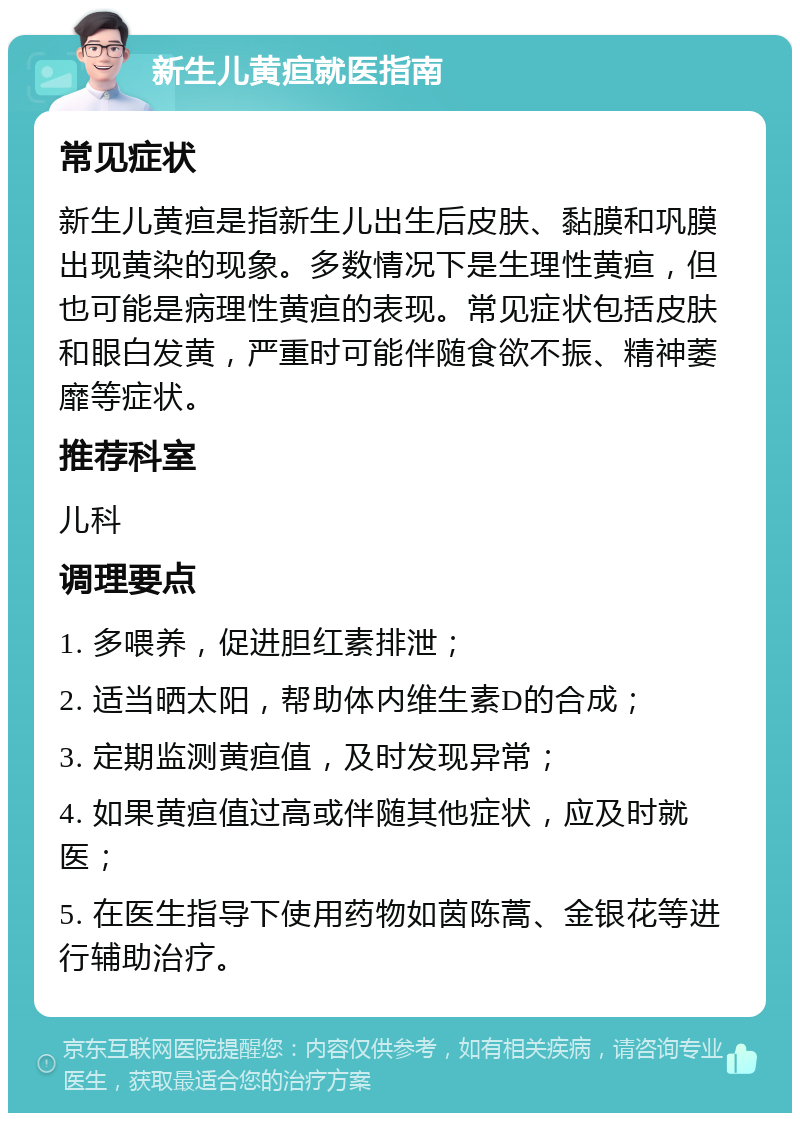 新生儿黄疸就医指南 常见症状 新生儿黄疸是指新生儿出生后皮肤、黏膜和巩膜出现黄染的现象。多数情况下是生理性黄疸，但也可能是病理性黄疸的表现。常见症状包括皮肤和眼白发黄，严重时可能伴随食欲不振、精神萎靡等症状。 推荐科室 儿科 调理要点 1. 多喂养，促进胆红素排泄； 2. 适当晒太阳，帮助体内维生素D的合成； 3. 定期监测黄疸值，及时发现异常； 4. 如果黄疸值过高或伴随其他症状，应及时就医； 5. 在医生指导下使用药物如茵陈蒿、金银花等进行辅助治疗。